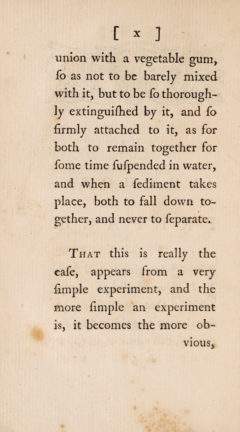 union with a vegetable gum, lb as not to be barely mixed with it, but to be fo thorough¬ ly extinguilhed by it, and To firmly attached to it, as for both to remain together for fome time fufpended in water, and when a fediment takes place, both to fall down to- rt gether, and never to feparate. That this is really the cafe, appears from a very fimple experiment, and the more fimple an experiment is, it becomes the more ob¬ vious,