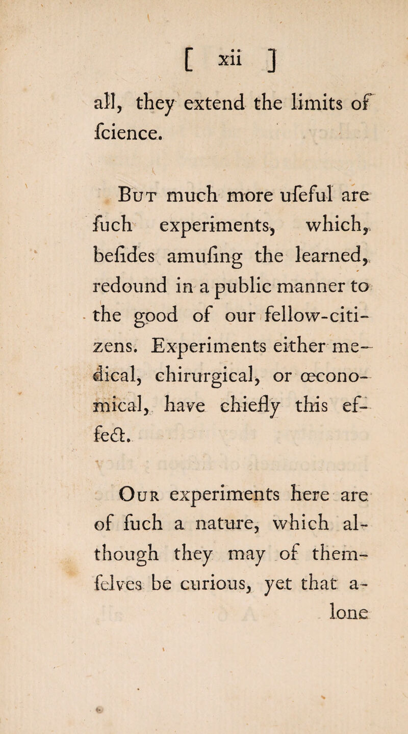 all, they extend the limits of fcience. K But much more ufeful are fuch experiments, which, befides amufing the learned, redound in a public manner to • the good of our fellow-citi¬ zens. Experiments either me¬ dical, chirurgical, or (econo¬ mical, have chiefly this ef¬ fect. Our experiments here are of fuch a nature, which al¬ though they may of thern- felves be curious, yet that a- lone