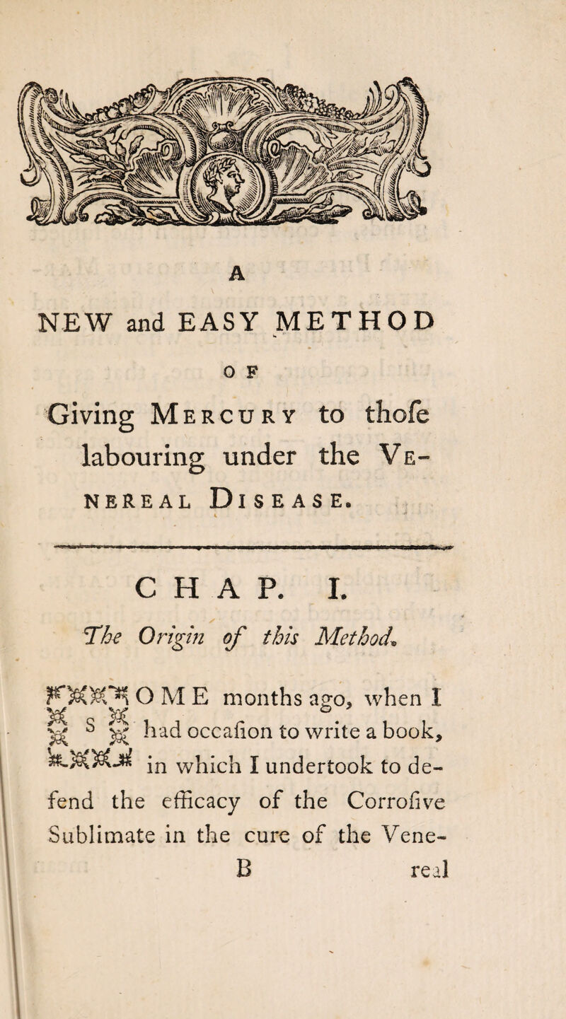 NEW and EASY METHOD O F Giving Mercury to thofe labouring under the Ve¬ nereal Disease. 4 * CHAP. I. The Origin of this Method\ OME months ago, when I ^ s ^ had occalion to write a book, jn which J undertook to de¬ fend the efficacy of the Corrofive Sublimate in the cure of the Vene- B real