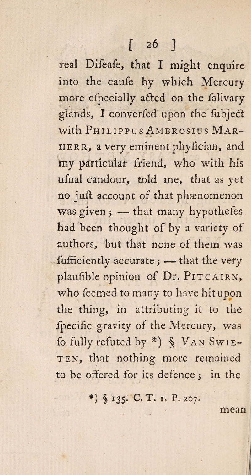 real Difeafe, that I might enquire into the caufe by which Mercury more efpecially adted on the falivary \ glands, I converfed upon the fubjedt with Philippus Ambrosius Mar- herr, a very eminent phyfician, and my particular friend, who with his ufual candour, told me, that as yet no juft account of that phenomenon was given ; — that many hypothefes had been thought of by a variety of authors, but that none of them was fufficiently accurate ; — that the very plaufible opinion of Dr. Pitcairn, who feemed to many to have hit upon the thing, in attributing it to the fpecihc gravity of the Mercury, was fo fully refuted by *) § Van Swie- ten, that nothing more remained to be offered for its defence; in the *) § I35* C. T. x« P. 207. mean