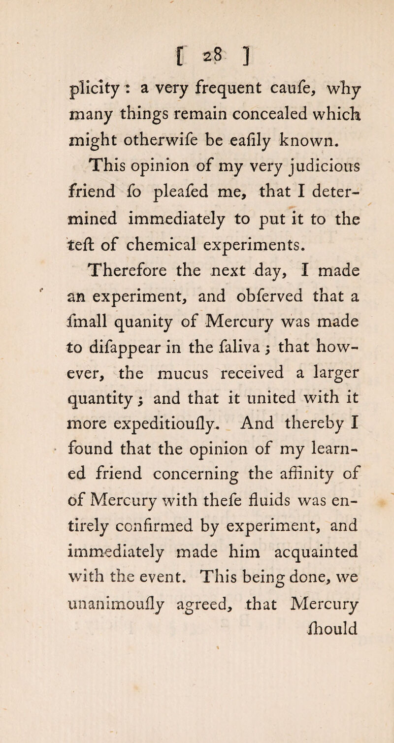 plicity : a very frequent caufe, why many things remain concealed which might otherwife be ealily known. This opinion of my very judicious friend fo pleafed me, that I deter¬ mined immediately to put it to the left of chemical experiments. Therefore the next day, I made an experiment, and obferved that a fin all quanity of Mercury was made to difappear in the faliva ; that how¬ ever, the mucus received a larger quantity; and that it united with it more expeditioufly. And thereby I found that the opinion of my learn¬ ed friend concerning the affinity of of Mercury with thefe fluids was en¬ tirely confirmed by experiment, and immediately made him acquainted with the event. This being done, we unanimoufly agreed, that Mercury fhould %