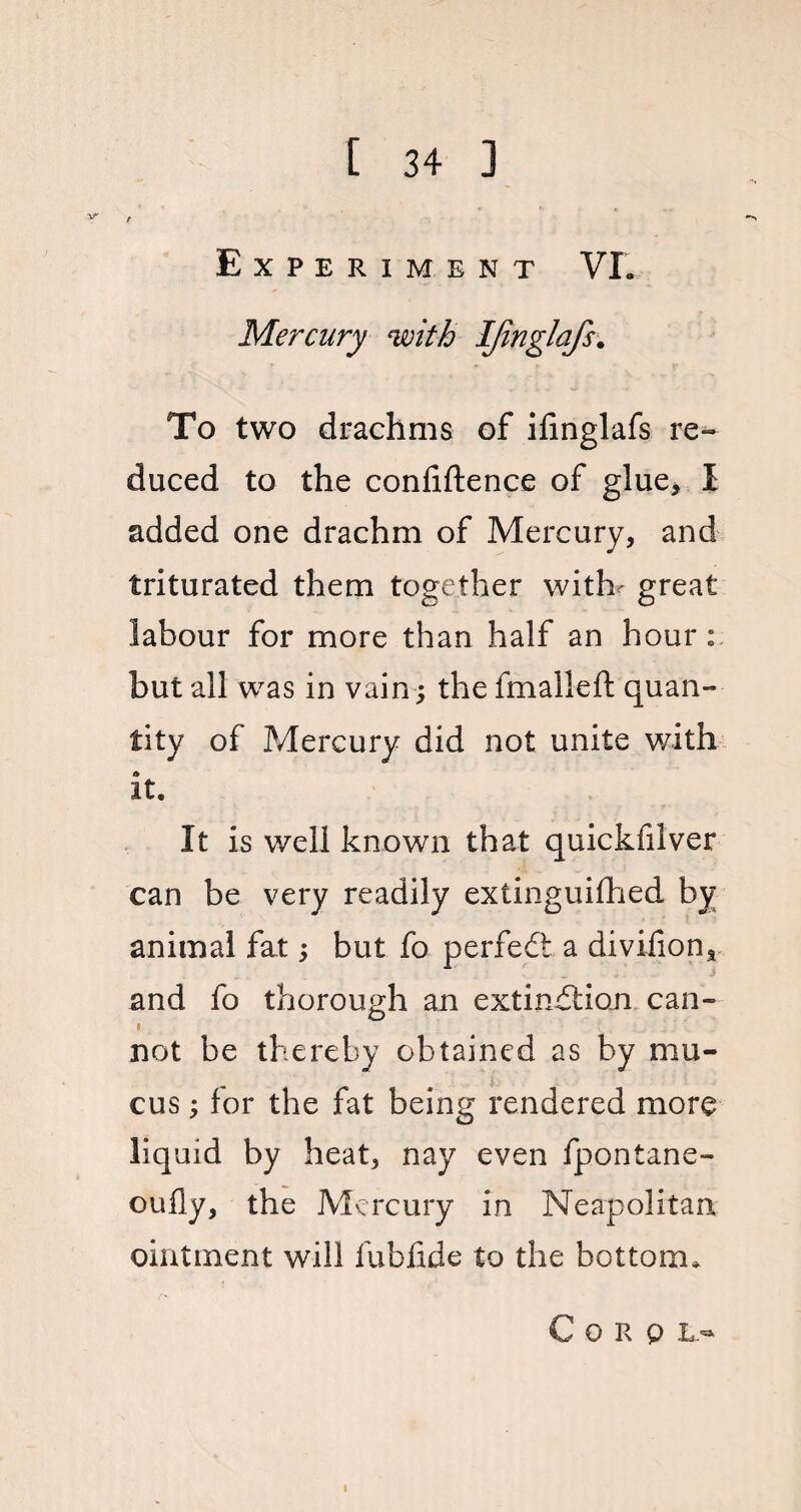 V' Experiment VL Mercury with IJinglafs. To two drachms of ifinglafs re¬ duced to the confiftence of glue, I added one drachm of Mercury, and triturated them together with*- great labour for more than half an hour: but all was in vain; the fmalleft quan¬ tity of Mercury did not unite with it. It is well known that quickfilver can be very readily extinguifhed by animal fat; but fo perfedt a divilion* and fo thorough an extinction can- not be thereby obtained as by mu¬ cus ; for the fat being rendered more liquid by heat, nay even fpontane- oufly, the Mercury in Neapolitan ointment will fubfide to the bottom* C O R 0 L 53' l