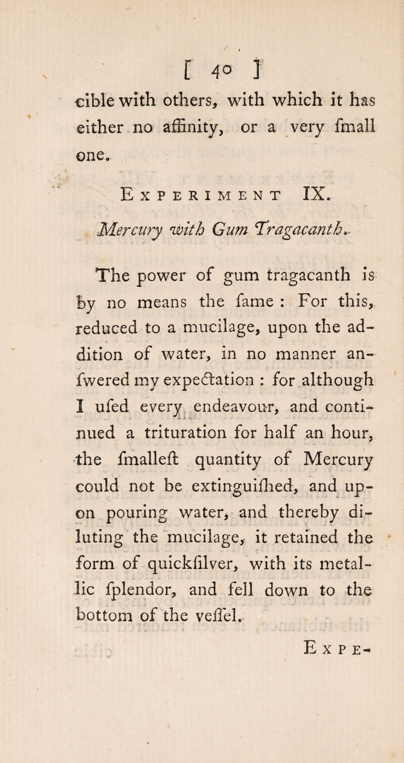 cible with others, with which it has either no affinity, or a very fmali one. Experiment IX. Mercury 'with Gum Tragacantb* The power of gum tragacanth is by no means the fame : For this, reduced to a mucilage, upon the ad¬ dition of water, in no manner an- fwered my expectation : for although I ufed every endeavour, and conti¬ nued a trituration for half an hour, the fmalleft quantity of Mercury could not be extinguifhed, and up¬ on pouring water, and thereby di¬ luting the mucilage, it retained the form of quickffiver, with its metal¬ lic fplendor, and fell down to the bottom of the veffel. E x p e-