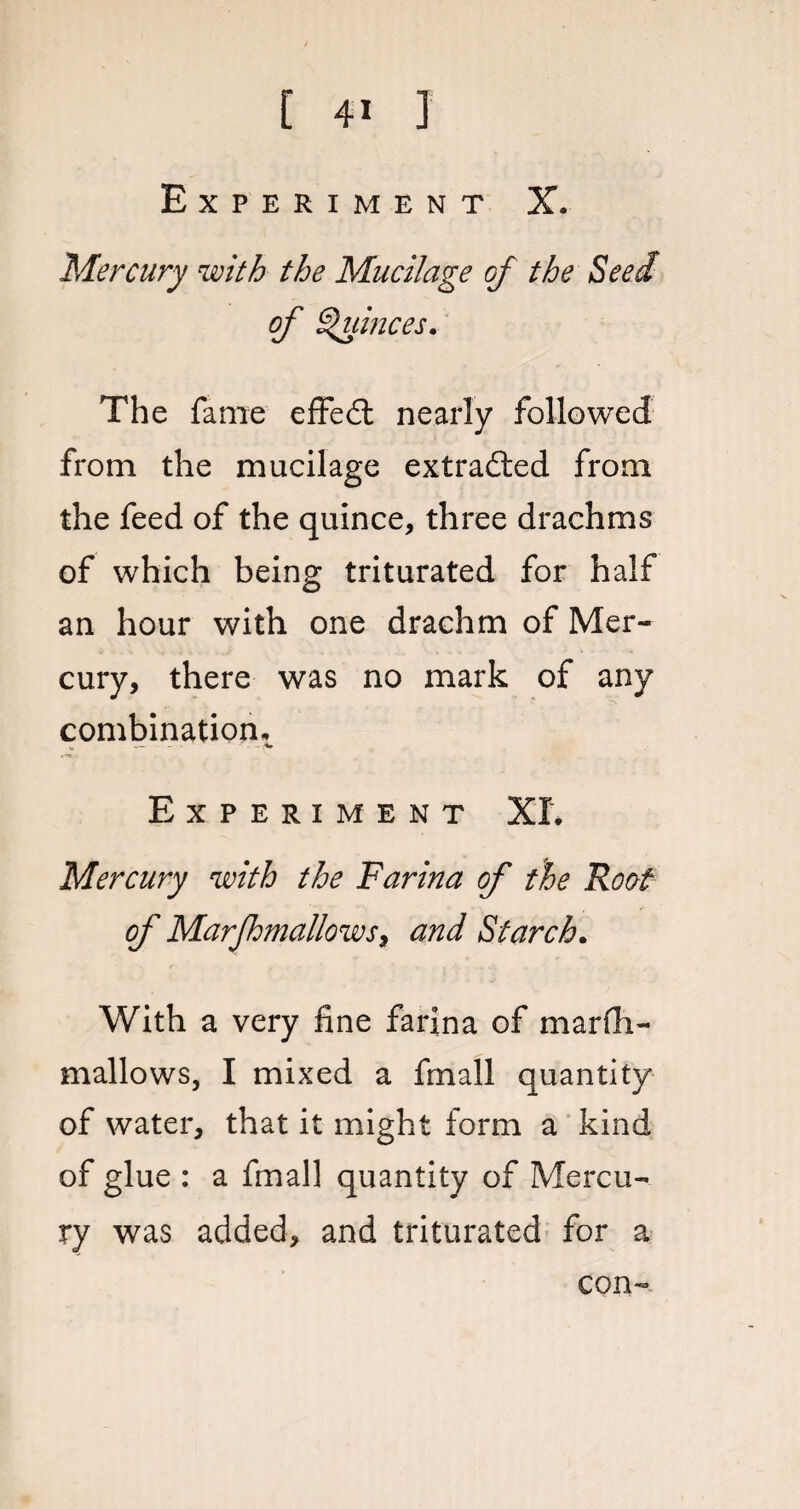 Experiment X. Mercury with the Mucilage gJ the Seed of Quinces. The fame effed nearly followed from the mucilage extracted from the feed of the quince, three drachms of which being triturated for half an hour with one drachm of Mer¬ cury, there was no mark of any combination, * — - - -«» Experiment XL Mercury with the Farina of the Roof of Marfhmallows, and Starch. With a very fine farina of marfh¬ mallows, I mixed a fmall quantity of water, that it might form a kind of glue : a fmall quantity of Mercu¬ ry was added, and triturated for a con-