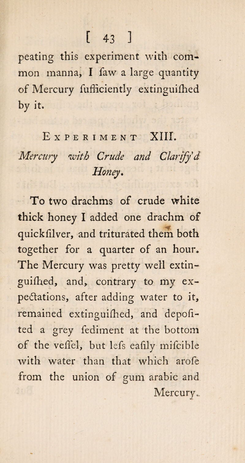 peating this experiment with com¬ mon manna, I faw a large quantity of Mercury fufficiently extinguished by it. Experiment XIII. Mercury with Crude and Clarify d Honey. To two drachms of crude white thick honey I added one drachm of quickfilver, and triturated them both together for a quarter of an hour. The Mercury was pretty well extin¬ guished, and* contrary to my ex¬ pectations, after adding water to it, remained extinguished, and deposi¬ ted a grey fediment at the bottom of the veffel, but lefs eafily mifcible with water than that which arofe from the union of gum arabic and Mercury,,