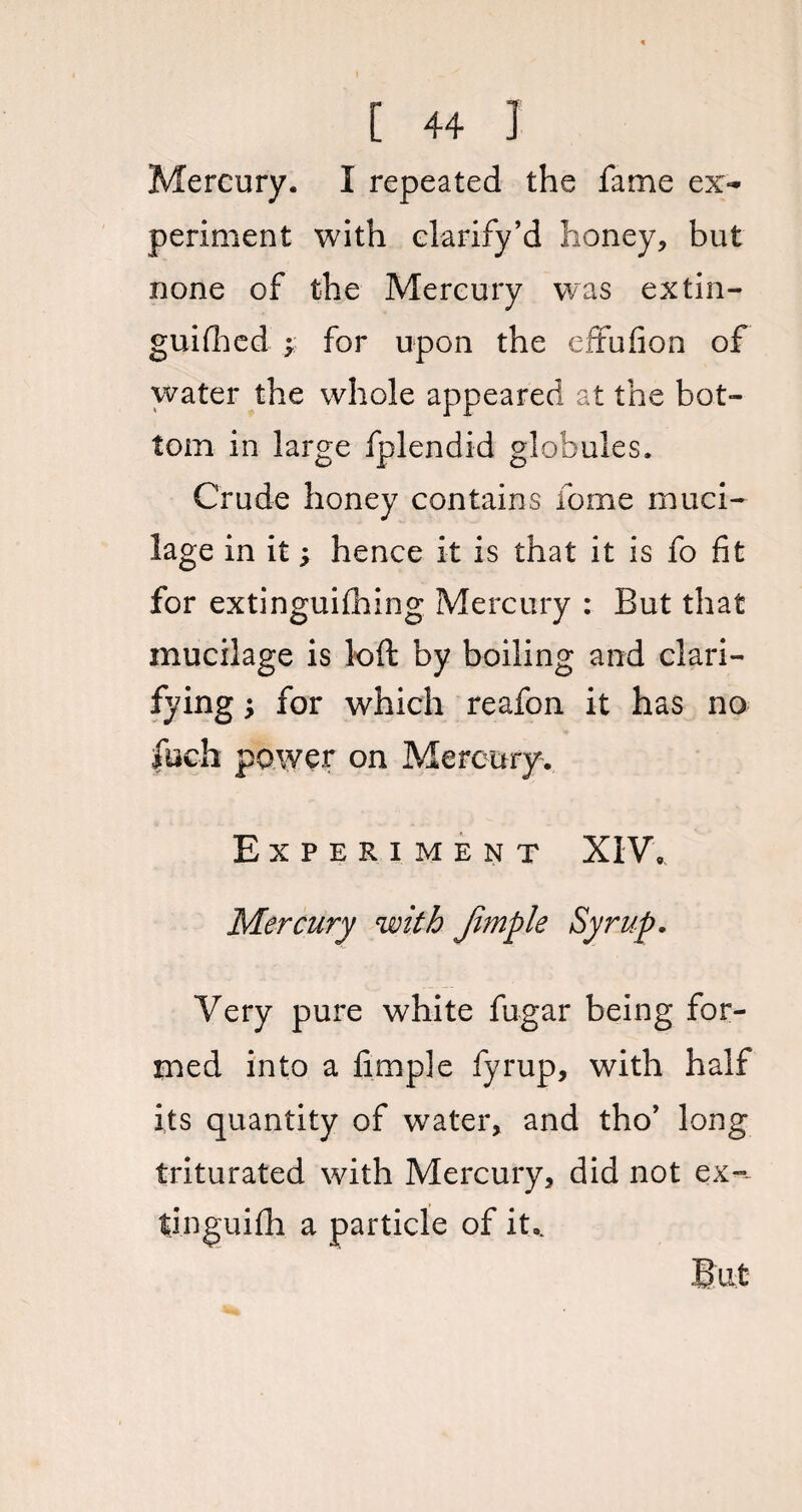 Mercury. I repeated the fame ex¬ periment with clarify’d honey, but none of the Mercury was extin¬ guished -y for upon the effufion of water the whole appeared at the bot¬ tom in large fplendid globules. Crude honey contains forme muci¬ lage in it; hence it is that it is fo fit for extinguishing Mercury : But that mucilage is loft by boiling and clari¬ fying $ for which reafon it has no fuch power on Mercury. Experiment XIV, Mercury with Jimple Syrup. Very pure white fugar being for¬ med into a fimple fyrup, with half its quantity of water, and tho’ long triturated with Mercury, did not ex-- tjnguifh a particle of it.. But