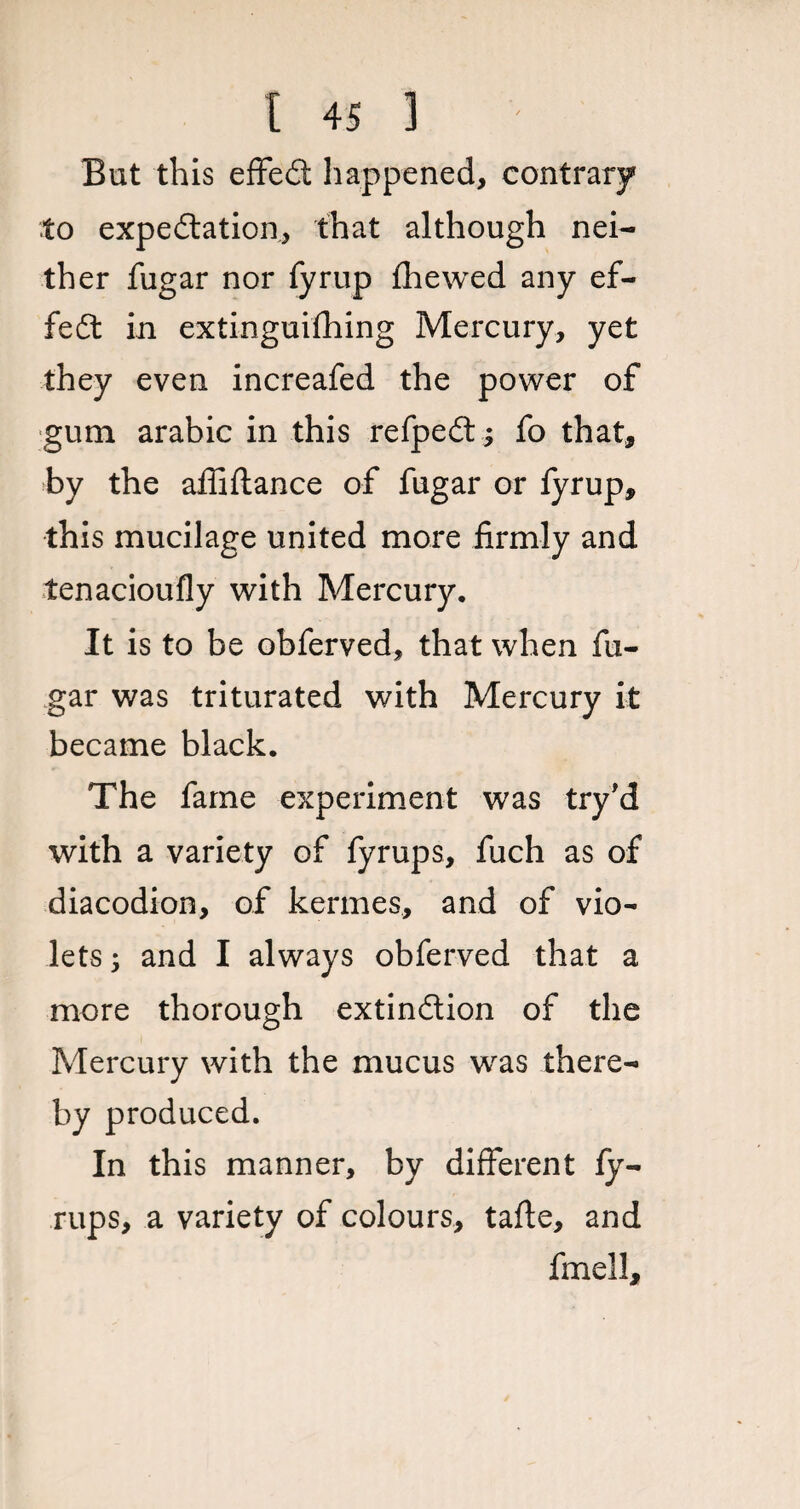 But this effeCt happened, contrary to expectation, that although nei¬ ther fugar nor fyrup fhewed any ef¬ fect in extinguifhing Mercury, yet they even increafed the power of gum arabic in this refpeCt; fo that, by the afliftance of fugar or fyrup, this mucilage united more firmly and lenacioufly with Mercury. It is to be obferved, that when fix- gar was triturated with Mercury it became black. The fame experiment was try'd with a variety of fyrups, fuch as of diacodion, of kermes, and of vio¬ lets ; and I always obferved that a more thorough extinction of the Mercury with the mucus was there¬ by produced. In this manner, by different fy¬ rups, a variety of colours, tafte, and fmell.