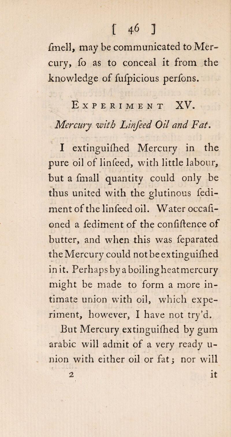 fmell, may be communicated to Mer¬ cury, fo as to conceal it from the knowledge of fufpicious perfons. Experiment XV. Mercury with Linfeed Oil and Fat. I extinguished Mercury in the pure oil of linfeed, with little labour, but a fmall quantity could only be thus united with the glutinous fedi- ment of the linfeed oil. Water occafi- oned a fediment of the confidence of butter, and when this was feparated the Mercury could not be extinguished in it. Perhaps by a boilingheatmercury might be made to form a more in¬ timate union with oil, which expe¬ riment, however, I have not try’d. But Mercury extinguished by gum arabic will admit of a very ready u- nion with either oil or fat; nor will 2 it