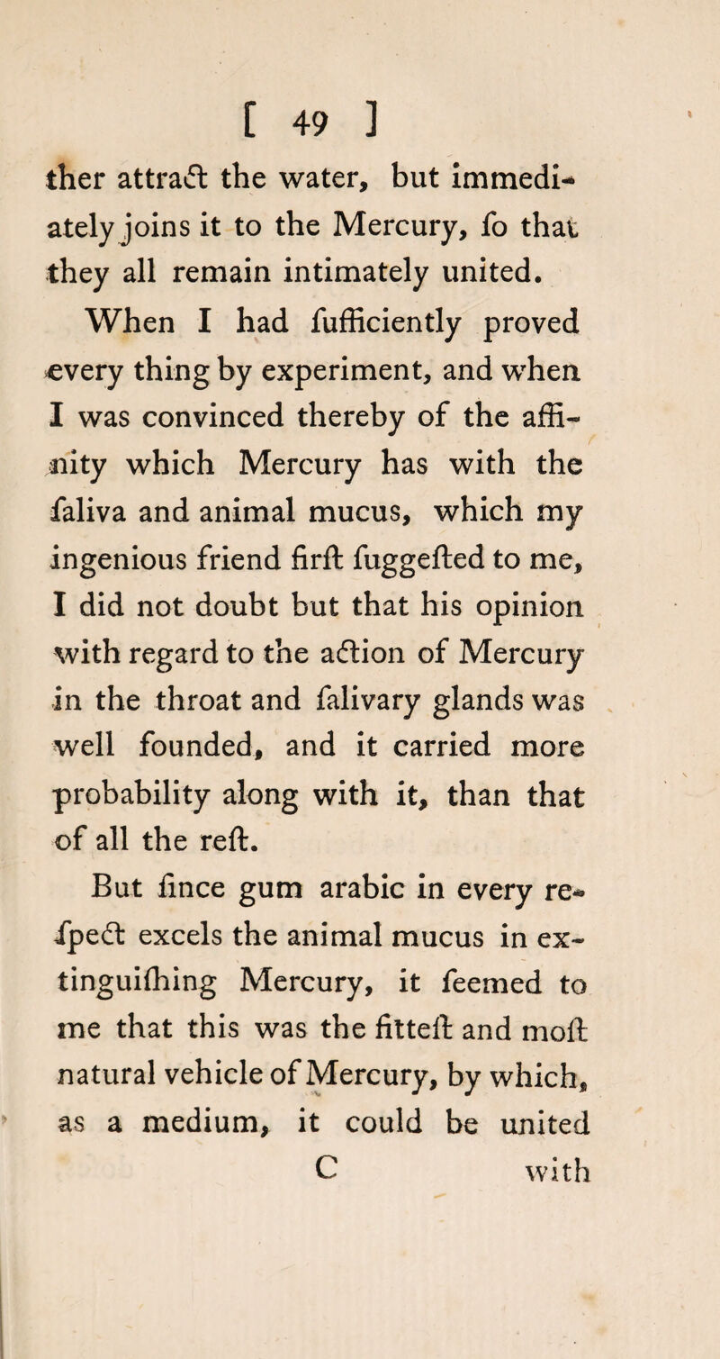 ther attract the water, but immedi¬ ately joins it to the Mercury, fo that they all remain intimately united. When I had fufficiently proved every thing by experiment, and when I was convinced thereby of the affi¬ nity which Mercury has with the faliva and animal mucus, which my ingenious friend firft fuggefted to me, I did not doubt but that his opinion with regard to the adtion of Mercury in the throat and falivary glands was well founded, and it carried more probability along with it, than that of all the reft. But fince gum arabic in every re* ipedt excels the animal mucus in ex¬ tinguishing Mercury, it feemed to me that this was the fitted: and moft natural vehicle of Mercury, by which, as a medium, it could be united C with
