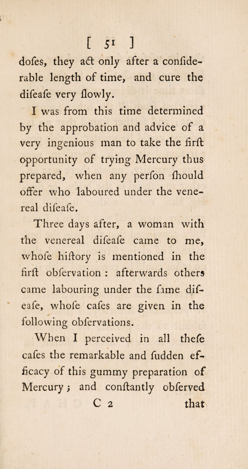 dofes, they a£t only after a confide- rable length of time, and cure the difeafe very flowly. I was from this time determined by the approbation and advice of a very ingenious man to take the firft opportunity of trying Mercury thus prepared, when any perfon fhould offer who laboured under the vene¬ real difeafe. Three days after, a woman with the venereal difeafe carne to me, whole hiftory is mentioned in the firft obfervation : afterwards others came labouring under the fame dif¬ eafe, whole cafes are given in the following obfervations. When I perceived in all thefe cafes the remarkable and fudden ef¬ ficacy of this gummy preparation of Mercury; and conftantly obferved C 2 that