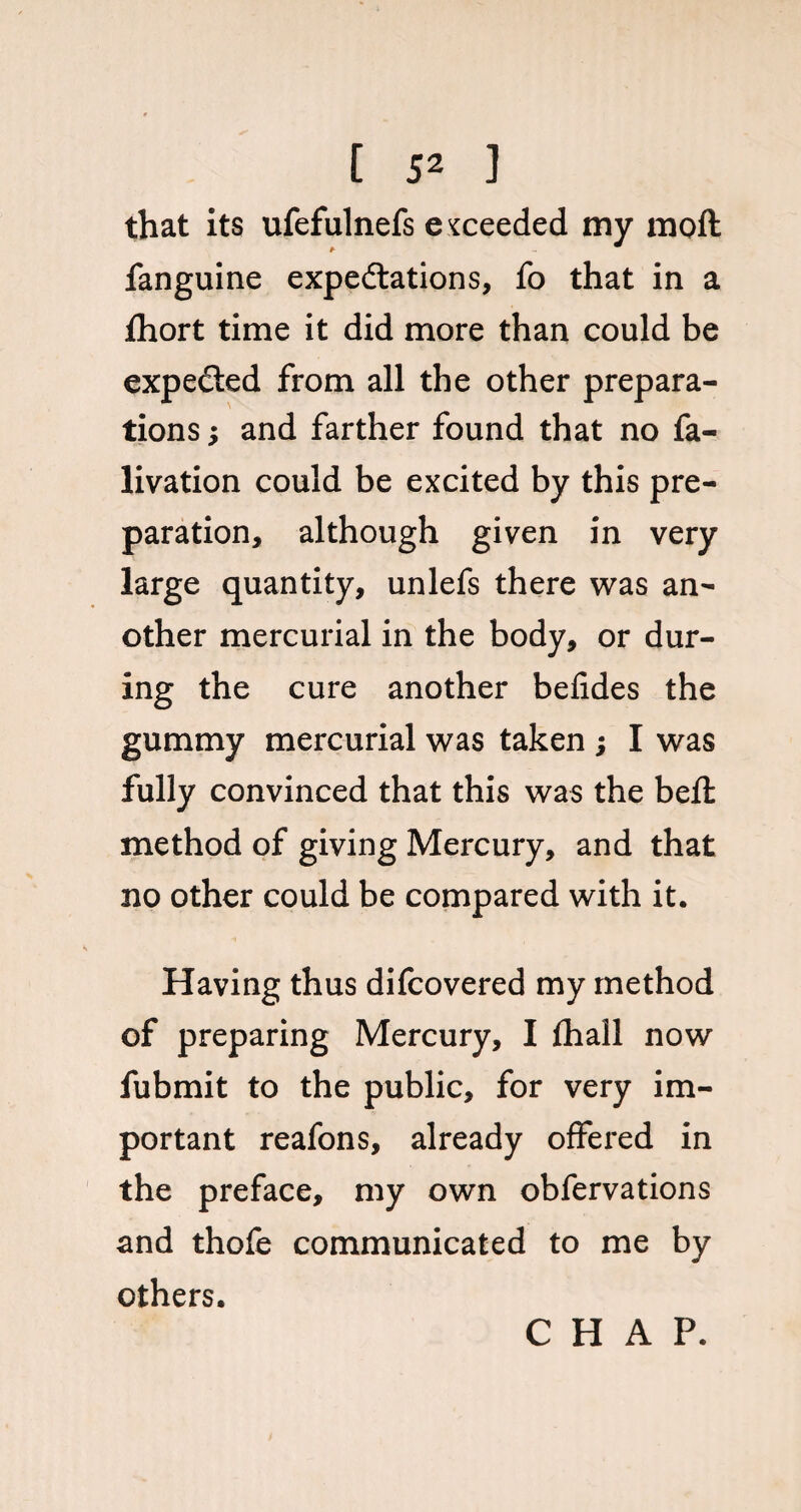 that its ufefulnefs exceeded my moft fanguine expectations, fo that in a fhort time it did more than could be expected from all the other prepara¬ tions ; and farther found that no fa- livation could be excited by this pre¬ paration, although given in very large quantity, unlefs there was an¬ other mercurial in the body, or dur¬ ing the cure another befides the gummy mercurial was taken ; I was fully convinced that this was the befl method of giving Mercury, and that no other could be compared with it. Having thus difcovered my method of preparing Mercury, I fihall now fubmit to the public, for very im¬ portant reafons, already offered in the preface, my own obfervations and thofe communicated to me by others. CHAP.