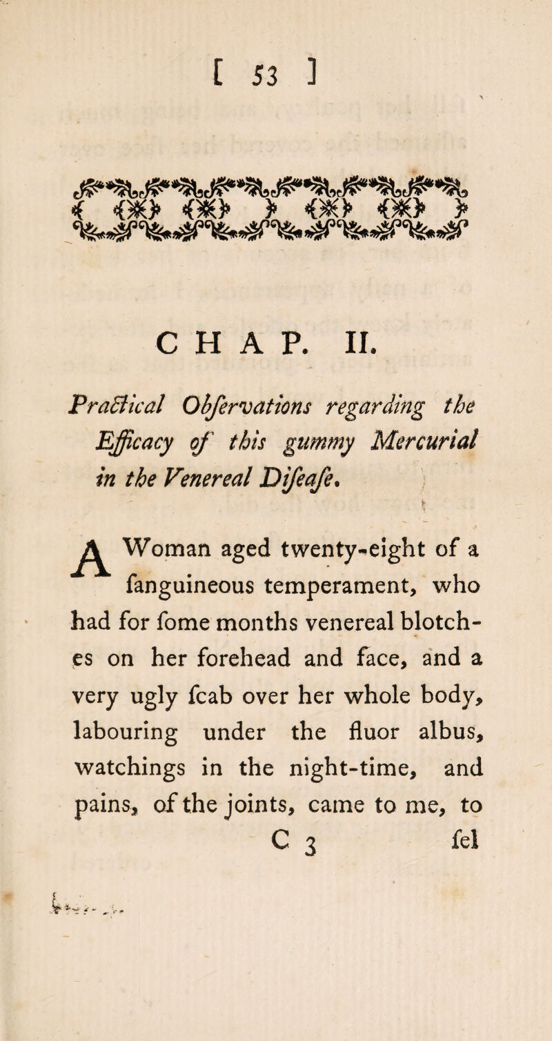 i <G*> <oec> > <90 <#> > CHAP. II. Practical Obfervations regarding the Efficacy of this gummy Mercurial in the Venereal Difeafe. t T A Woman aged twenty-eight of a fanguineous temperament, who had for fome months venereal blotch¬ es on her forehead and face, and a very ugly fcab over her whole body, labouring under the fluor albus, watchings in the night-time, and pains, of the joints, came to me, to C 3 fel