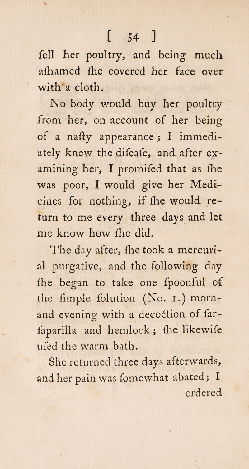 fell her poultry, and being much afhamed fhe covered her face over with a cloth. No body would buy her poultry from her, on account of her being of a nafty appearance; I immedi¬ ately knew the difeafe, and after ex¬ amining her, I promifed that as fhe was poor, I would give her Medi¬ cines for nothing, if fhe would re¬ turn to me every three days and let me know how fhe did. The day after, fhe took a mercuri¬ al purgative, and the following day fhe began to take one fpoonful of the fimple folution (No. i.) morn- * and evening with a decodlion of far- faparilla and hemlock; fhe likewife ufed the warm bath. She returned three days afterwards, and her pain was fomewhat abated; I ordered
