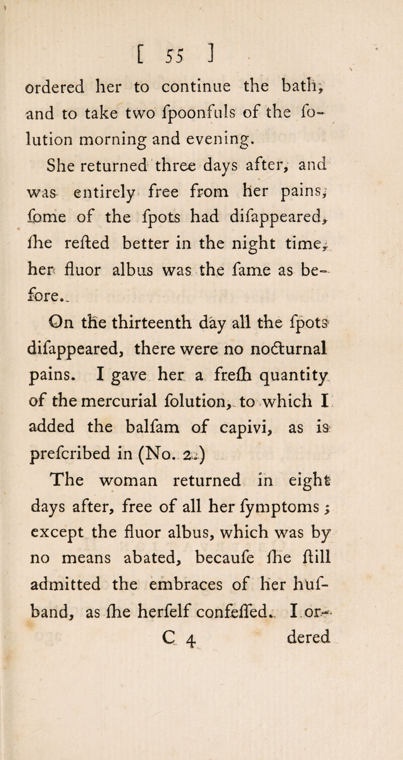 ordered her to continue the bath; and to take two fpoonfuls of the fo- lution morning and evening. She returned three days after, and was entirely free from her pains; feme of the fpots had difappeared, ihe refted better in the night time; hen fluor albus was the fame as be¬ fore.. On the thirteenth day all the fpots difappeared, there were no nodlurnal pains. I gave her a frefh quantity of the mercurial folution, to which I added the balfam of capivi, as is prefcribed in (No. 2.) The woman returned in eight days after, free of all her fymptoms; except the fluor albus, which was by no means abated, becaufe fhe ftili admitted the embraces of her huf- band, as fhe herfelf confefled.. I on- C 4 dered