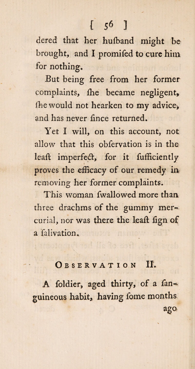 dered that her hufband might be brought, and I promifed to cure him for nothing. But being free from her former complaints, fhe became negligent, fhe would not hearken to my advice* and has never fince returned. Yet I will, on this account, not allow that this obfervation is in the leaft imperfect, for it fufficiently t proves the efficacy of our remedy in removing her former complaints. This woman fwallowed more than three drachms of the gummy mer¬ curial, nor was there the leaft fign of a falivation. Observation If. A foldier, aged thirty, of a fan-* guineous habit, having fome months ago