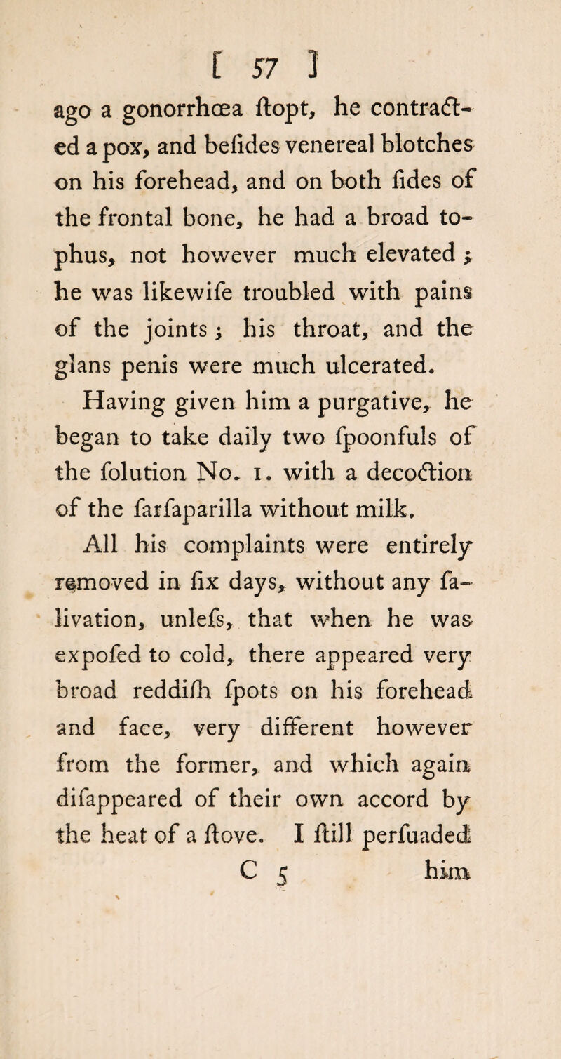 ago a gonorrhoea ftopt, he contraft- ed a pox, and befides venereal blotches on his forehead, and on both fides of the frontal bone, he had a broad to¬ phus, not however much elevated ; he was likewife troubled with pains of the joints; his throat, and the glans penis were much ulcerated. Having given him a purgative, he began to take daily two fpoonfuls of the folution No. i. with a decoftion of the farfaparilla without milk. All his complaints were entirely removed in fix days, without any fa- livation, unlefs, that when he was expofed to cold, there appeared very broad reddifh fpots on his forehead and face, very different however from the former, and which again difappeared of their own accord by the heat of a ftove. I ftill perfuaded C 5 him