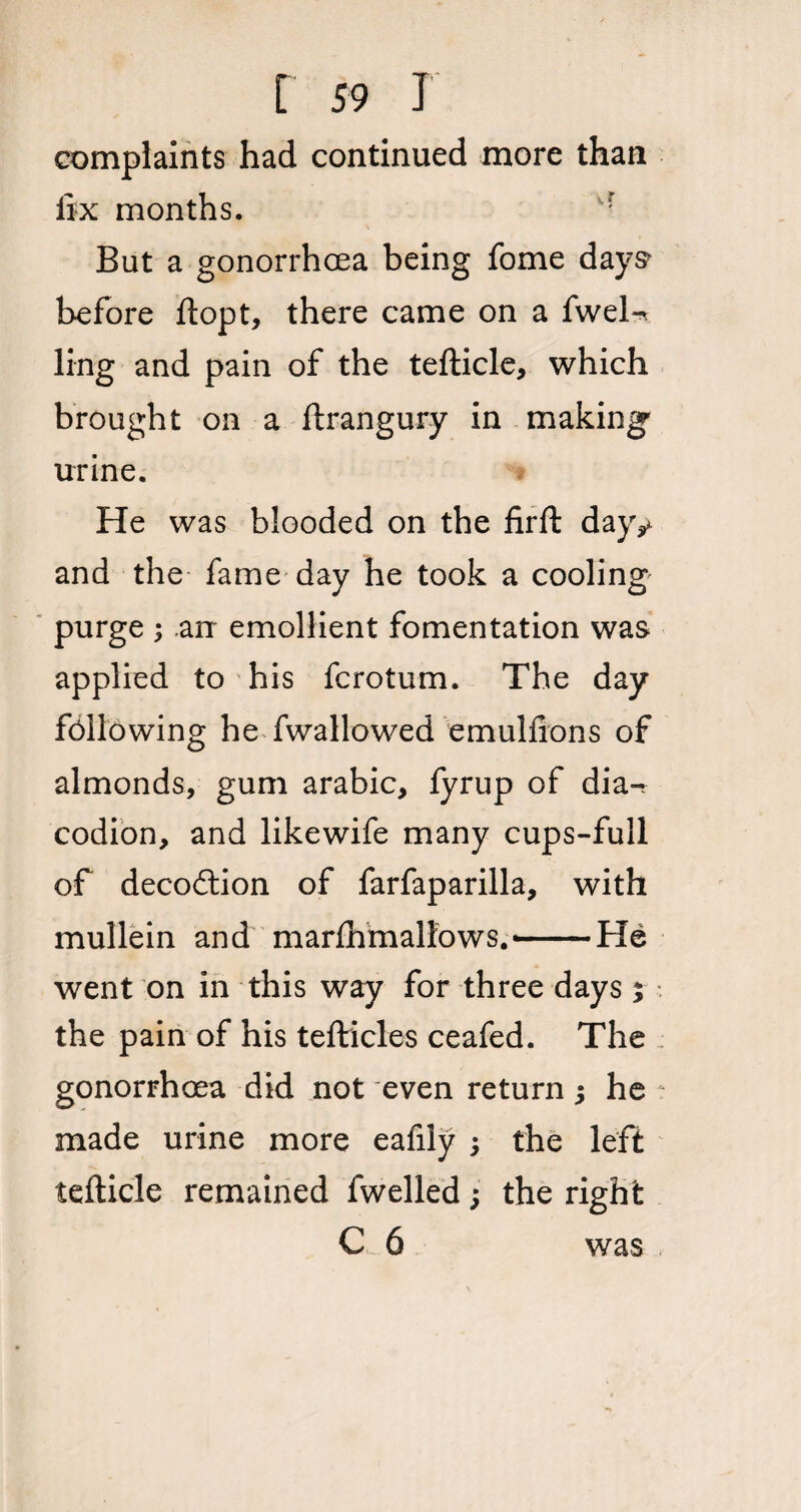 complaints had continued more than fix months. But a gonorrhoea being fome days before ftopt, there came on a fwel-t ling and pain of the tefticle, which brought on a ftrangury in making' urine. He was blooded on the firft dajv and the fame day he took a cooling purge 3 arr emollient fomentation was applied to his fcrotum. The day following he fwallowed emulfions of almonds, gum arabic, fyrup of dia-, codion, and likewife many cups-full of decoftion of farfaparilla, with mullein and marfiamallows. —He went on in this way for three days 3 the pain of his tefticles ceafed. The ; gonorrhoea did not even return 3 he ? made urine more eafily 3 the left tefticle remained fwelled 3 the right C 6 was