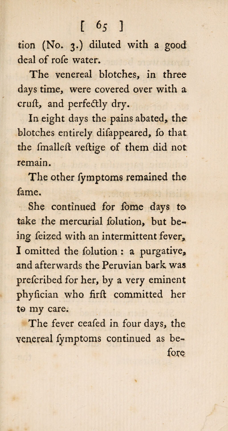 tion (No. 3.) dilated with a good deal of rofe water. The venereal blotches, in three days time, were covered over with a cruft, and perfectly dry. In eight days the pains abated, the blotches entirely difappeared, fo that the fmalleft veftige of them did not; remain. The other fymptoms remained the fame. She continued for lome days to take the mercurial folution, but be¬ ing feized with an intermittent fever, I omitted the folution ; a purgative, and afterwards the Peruvian bark was prefcribed for her, by a very eminent phyfician who firft committed her to my care. The fever ceafed in four days, the veuereal fymptoms continued as be¬ fore