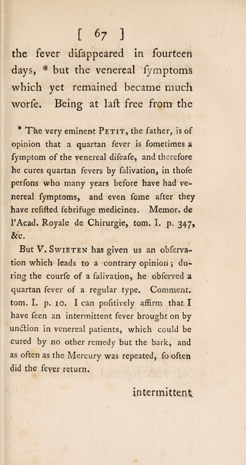 [ «7 ) the fever difappeared in fourteen days, * but the venereal fymptoms which yet remained became much worfe. Being at laft free from the * The very eminent Petit, the father, is of opinion that a quartan fever is fometimes a fymptom of the venereal difeafe, and therefore he cures quartan fevers by falivation, in thofe perfons who many years before have had ve¬ nereal fymptoms, and even fome after they have refilled febrifuge medicines. Memor. de l’Acad. Royale de Chirurgie, tom. I. p. 347, &c. But V. Swieten has given us an observa¬ tion which leads to a contrary opinion; du¬ ring the courfe of a falivation, he obferved a quartan fever of a regular type. Comment, tom. I. p. 10. I can pofitively affirm that I have feen an intermittent fever brought on by un£lion in venereal patients, which could be cured by no other remedy but the bark, and as often as the Mercury was repeated, fo often did the fever return. intermittent