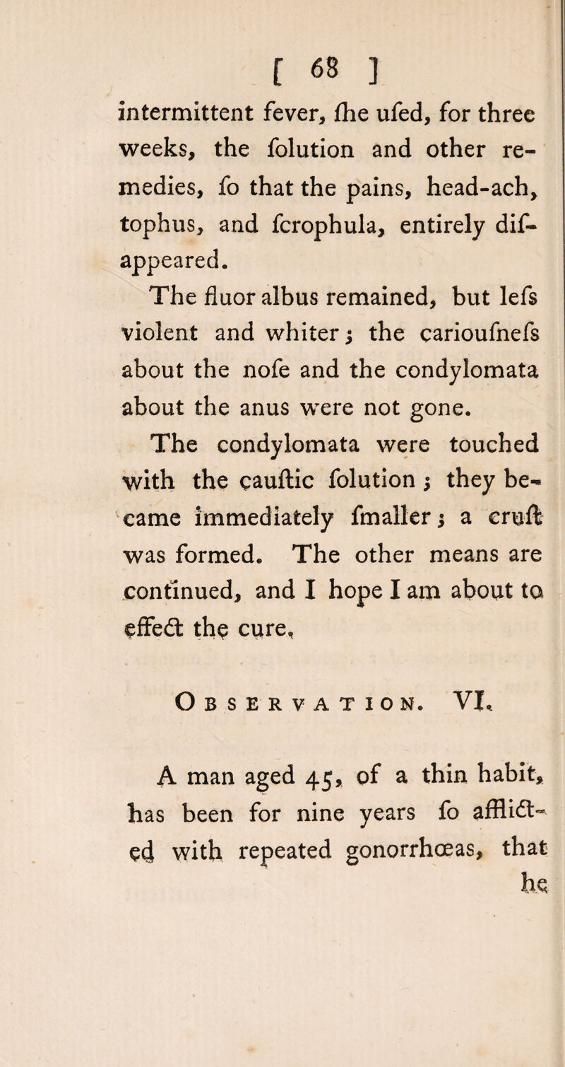 [ «8 ] intermittent fever, the ufed, for three weeks, the folution and other re¬ medies, fo that the pains, head-ach, tophus, and fcrophula, entirely dis¬ appeared. The fluor albus remained, but lefs violent and whiter; the carioufnefs about the nofe and the condylomata about the anus were not gone. The condylomata were touched with the cauftic folution; they be¬ came immediately fmaller j a cruft was formed. The other means are continued, and I hope I am about to effeCt the cure. Observation. VL A man aged 45, of a thin habit, has been for nine years fo afflict¬ ed with repeated gonorrhoeas, that he