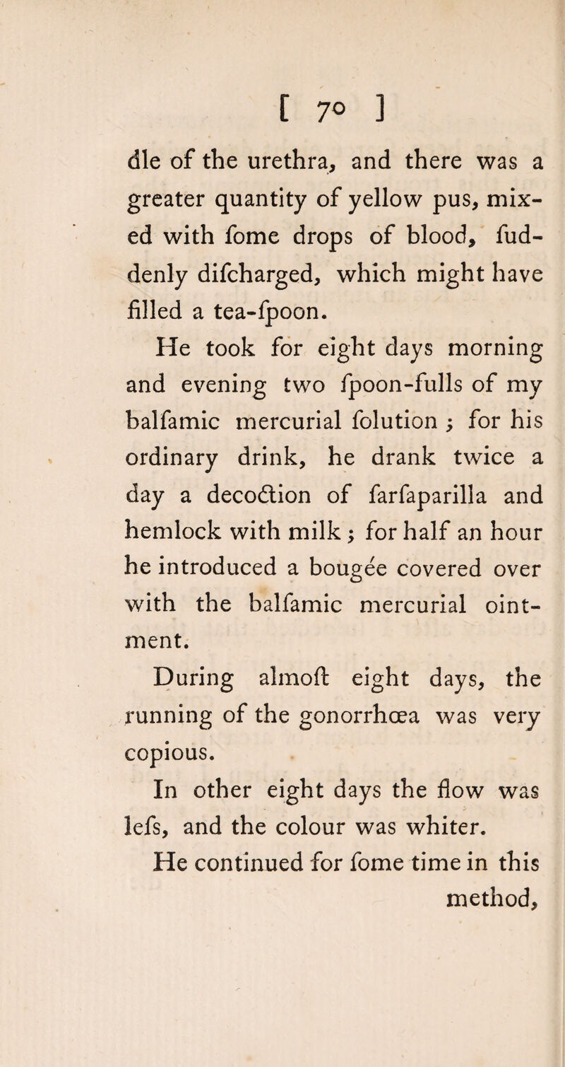 [ 7° ] die of the urethra, and there was a greater quantity of yellow pus, mix¬ ed with fome drops of blood, fud- denly difcharged, which might have filled a tea-fpoon. He took for eight days morning and evening two fpoon-fulls of my halfamic mercurial folution ; for his ordinary drink, he drank twice a day a decodtion of farfaparilla and hemlock with milk ; for half an hour he introduced a bougee covered over with the balfamic mercurial oint¬ ment. During almoft eight days, the running of the gonorrhoea was very copious. In other eight days the flow was lefs, and the colour was whiter. He continued for fome time in this method,