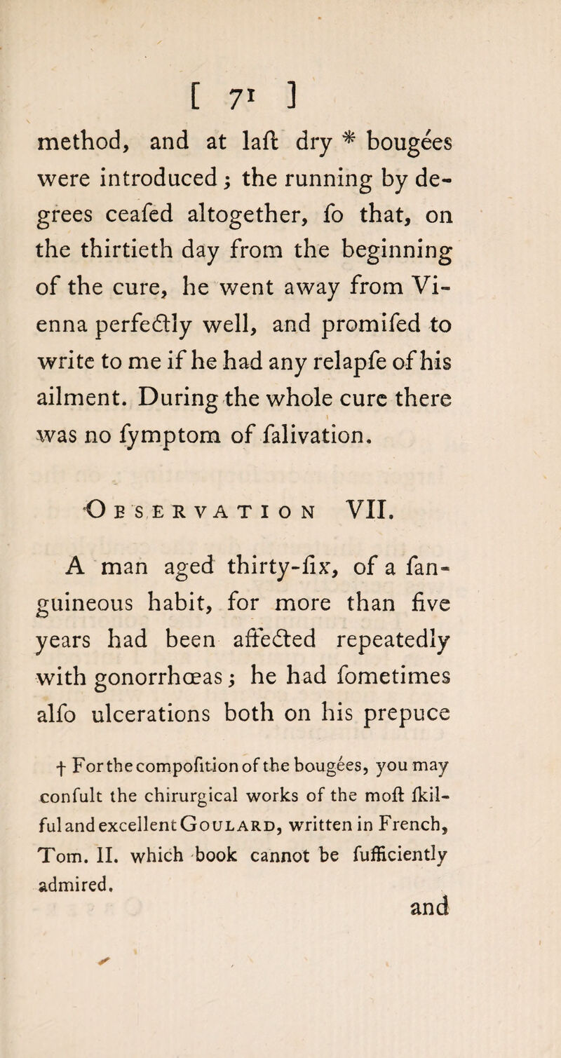 method, and at laft dry * bougees were introduced; the running by de¬ grees ceafed altogether, To that, on the thirtieth day from the beginning of the cure, he went away from Vi¬ enna perfectly well, and promifed to write to me if he had any relapfe of his ailment. During the whole cure there was no fymptom of falivation. Observation VII. A man aged thirty-fix, of a fan- guineous habit, for more than five years had been a fie died repeatedly with gonorrhoeas he had fometimes alfo ulcerations both on his prepuce f For the compofition of the bougees, you may confult the chirurgical works of the mofl fkil- fulandexcellentGouLARD, written in French, Tom. II. which book cannot be fufficiently admired. and