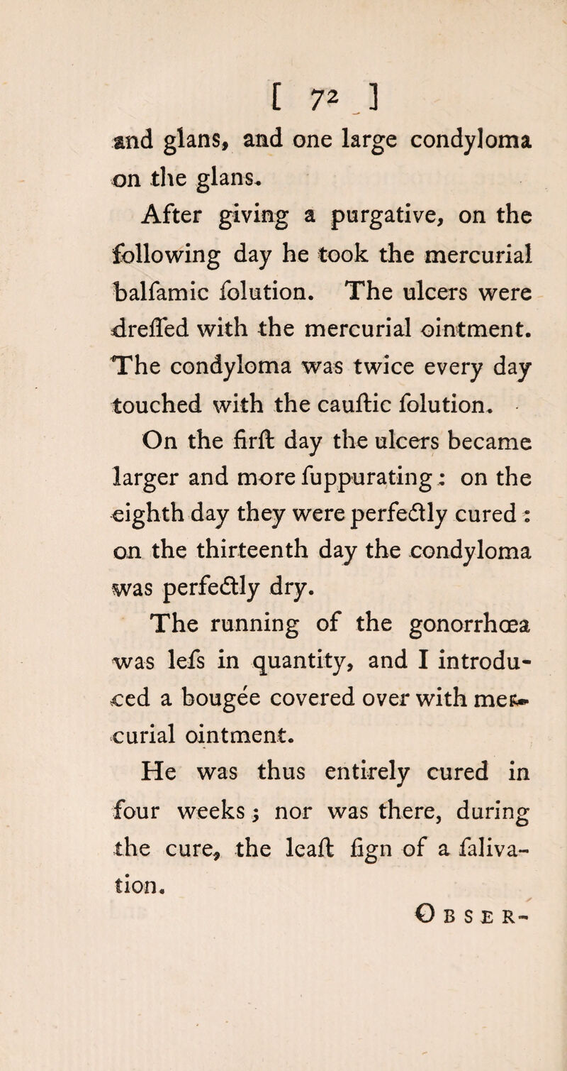 and glans, and one large condyloma on the glans. After giving a purgative, on the following day he took the mercurial halfamic folution. The ulcers were drefled with the mercurial ointment. The condyloma was twice every day touched with the cauftic folution. On the firft day the ulcers became larger and more fuppurating: on the eighth day they were perfectly cured : on the thirteenth day the condyloma was perfectly dry. The running of the gonorrhoea was lefs in quantity, and I introdu¬ ced a bougee covered over with mer¬ curial ointment. He was thus entirely cured in four weeks; nor was there, during the cure, the lead: fign of a faliva- tion. O B S E R-