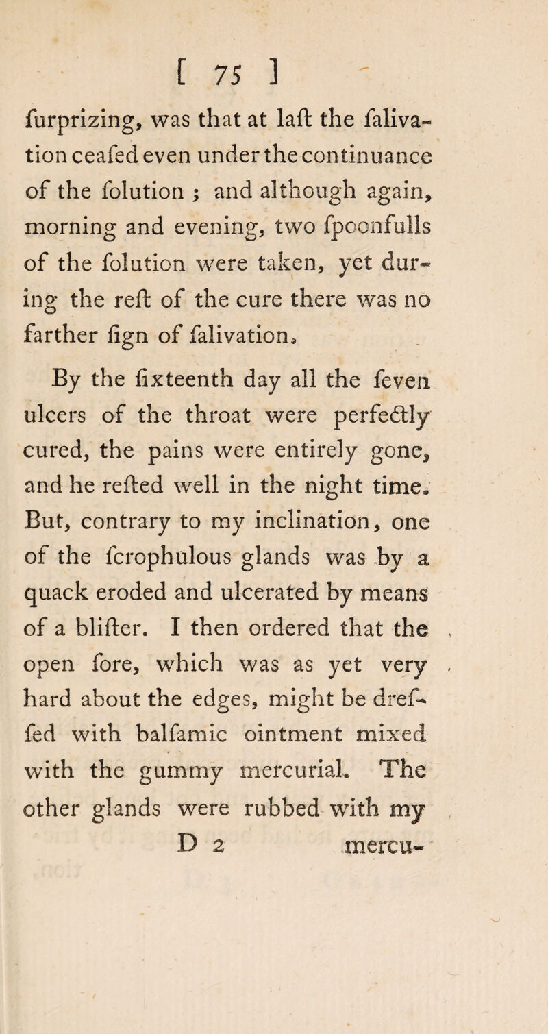 furprizing, was that at laft the faliva- tion ceafed even under the continuance of the folution ; and although again, morning and evening, two fpoonfulls of the folution were taken, yet dur¬ ing the reft of the cure there was no farther lign of falivation. By the fixteenth day all the feven ulcers of the throat were perfedtly cured, the pains were entirely gone, and he refted well in the night time. But, contrary to my inclination, one of the fcrophulous glands was by a quack eroded and ulcerated by means of a blifter. I then ordered that the open fore, which was as yet very hard about the edges, might be dref- fed with balfamic ointment mixed with the gummy mercurial. The other glands were rubbed with my D 2 mercu-