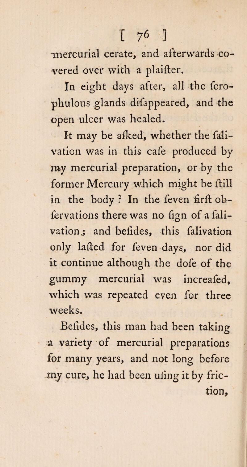 mercurial cerate, and afterwards co¬ vered over with a plaifter. In eight days after, all the fcro- phulous glands disappeared, and the open ulcer was healed. It may be afked, whether the fali- vation was in this cafe produced by my mercurial preparation, or by the former Mercury which might be hill in the body ? In the feven firft ob- fervations there was no fign of a Sali¬ vation,; and befides, this falivation only lafted for feven days, nor did it continue although the dofe of the gummy mercurial was increafed, which was repeated even for three weeks. Befides, this man had been taking a variety of mercurial preparations for many years, and not long before my cure, he had been uiing it by fric¬ tion.
