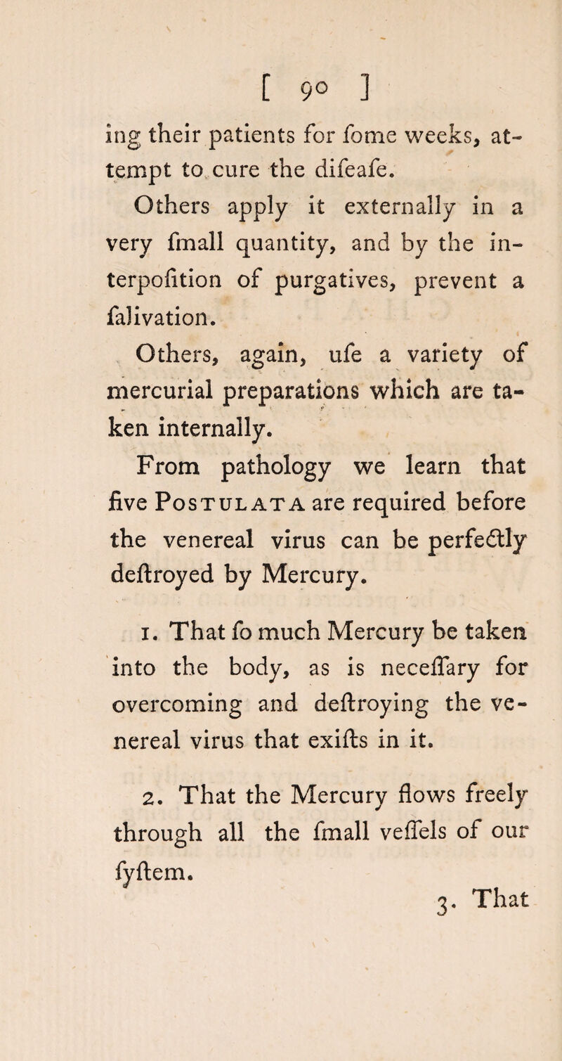 [ 9° 1 ing their patients for fome weeks, at¬ tempt to cure the difeafe. Others apply it externally in a very fmall quantity, and by the in¬ terposition of purgatives, prevent a falivation. Others, again, ufe a variety of mercurial preparations which are ta¬ ken internally. From pathology we learn that five Postulata are required before the venereal virus can be perfedtly deftroyed by Mercury. 1. That fo much Mercury be taken into the body, as is neceflary for overcoming and deftroying the ve¬ nereal virus that exifts in it. 2. That the Mercury flows freely through all the fmall veffels of our fyftem. 3. That