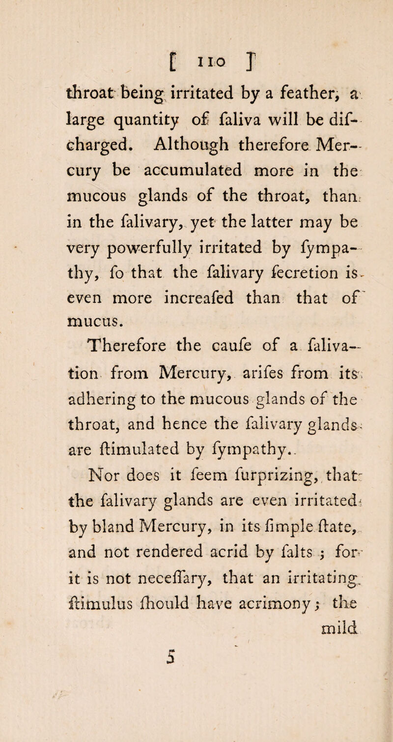 throat being irritated by a feather, a large quantity of faliva will be dif— charged. Although therefore Mer¬ cury be accumulated more in the mucous glands of the throat, tham in the falivary, yet the latter may be very powerfully irritated by fympa- thy, fo that the falivary fecretion is~ even more increafed than that of mucus. Therefore the caufe of a faliva— tion from Mercury, arifes from its adhering to the mucous glands of the throat, and hence the falivary glands- are ftimulated by fympathy.. Nor does it feem furprizing, that: the falivary glands are even irritated^ by bland Mercury, in its- Ample date, and not rendered acrid by falls ; for’ it is not neceffary, that an irritating, ftimulus fhould have acrimony; the i