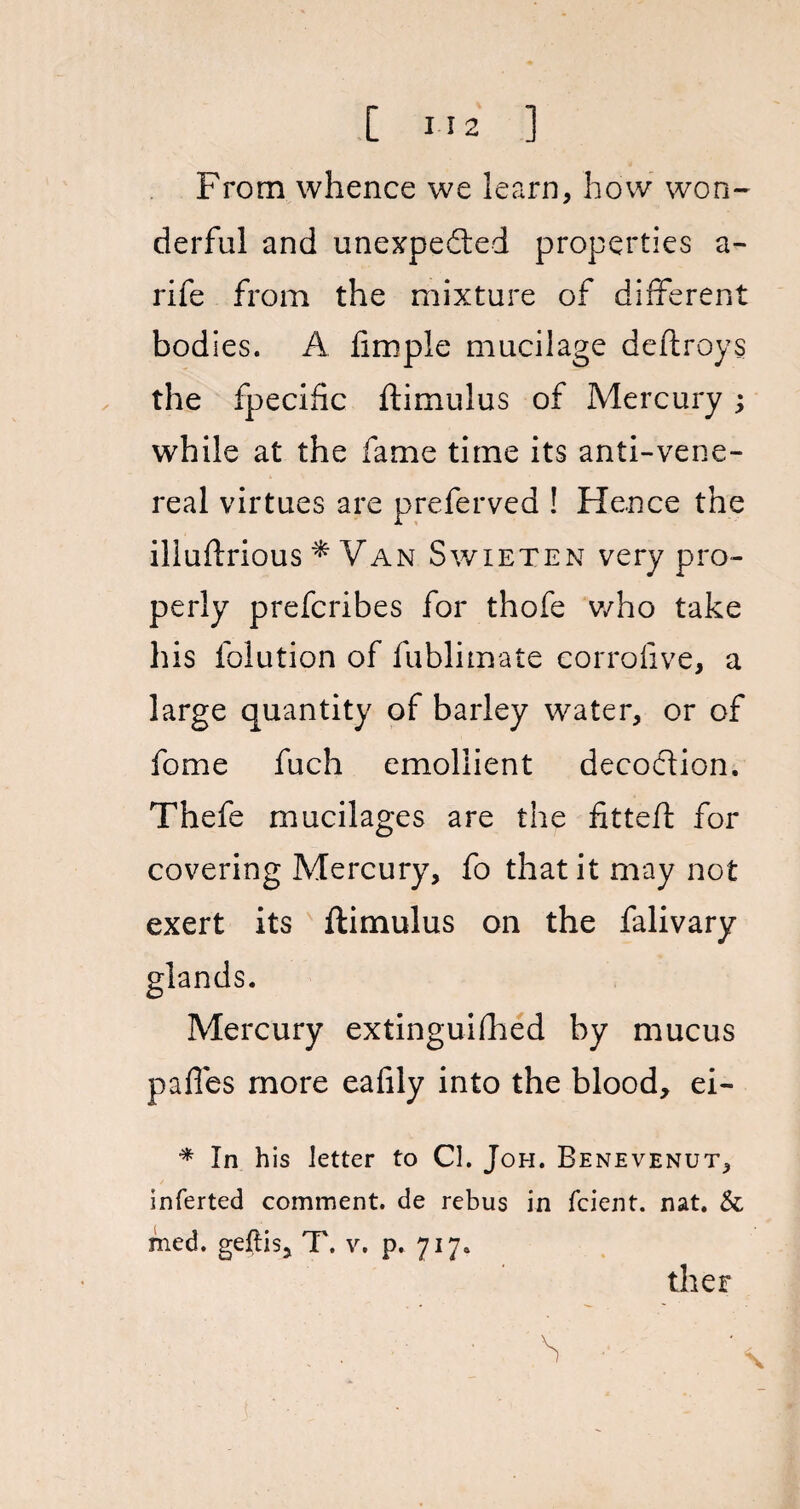 From whence we learn, how won¬ derful and unexpected properties a - rife from the mixture of different bodies. A hmple mucilage deftroys the fpecific ftimulus of Mercury; while at the fame time its anti-vene¬ real virtues are preferved ! Hence the iliuftrious * Van Swieten very pro¬ perly prefcribes for thofe who take his folution of fublimate corrofive, a large quantity of barley water, or of fome fuch emollient decoCtion, Thefe mucilages are the fitteft for covering Mercury, fo that it may not exert its ftimulus on the falivary Mercury extinguifhed by mucus paffes more eafily into the blood, ei- * In his letter to Cl. Joh. Benevenut, inferted comment, de rebus in fcient. nat. & med. geftis, T. v. p. 717. ther