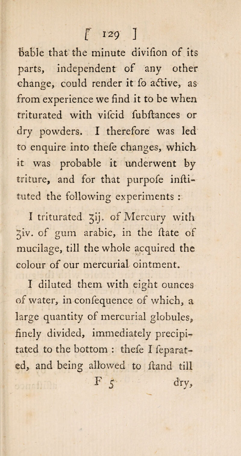 bable that the minute divifion of its parts, independent of any other change, could render it fo aftive, as from experience vve find it to be when triturated with vifcid fubftances or dry powders. I therefore was led to enquire into thefe changes, which it was probable it underwent by triture, and for that purpofe inlli- luted the following experiments : I triturated Jij\ of Mercury with giv. of gum arabic, in the date of mucilage, till the whole acquired the colour of our mercurial ointment. I diluted them with eight ounces of water, in confequence of which, a large quantity of mercurial globules* finely divided, immediately precipi- tated to the bottom : thefe I fep a rat¬ ed, and being allowed to ftand till F 5 dry,