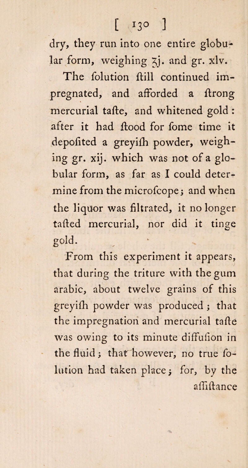 [ I3° 1 dry, they run into one entire globu¬ lar form, weighing £j. and gr. xlv. The folution ftill continued im¬ pregnated, and afforded a ftrong mercurial tafte, and whitened gold : after it had flood for fome time it depofited a greyifh powder, weigh- ing gr. xij. which was not of a glo¬ bular form, as far as I could deter¬ mine from the microfcope ; and when the liquor was filtrated, it no longer tafled mercurial, nor did it tinge gold. From this experiment it appears, that during the triture with the gum arabic, about twelve grains of this greyifh powder was produced ; that the impregnation and mercurial tafle was owing to its minute diffufion in the fluid; that however, no true fo¬ lution had taken place; for, by the a fii fiance