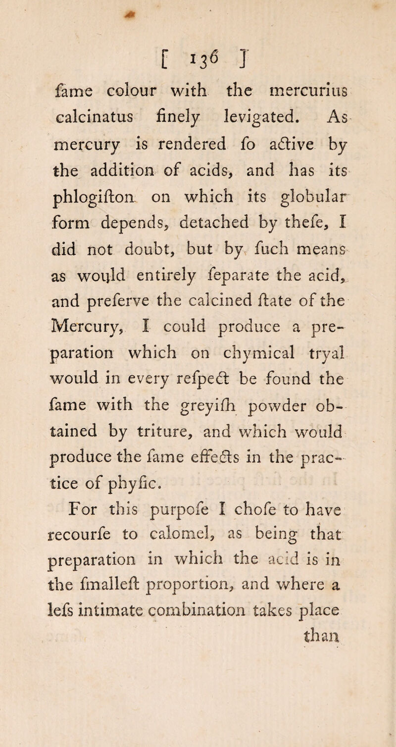 fame colour with the mercurius calcinatus finely levigated. As mercury is rendered fo adtive by the addition of acids, and has its phlogifton on which its globular form depends, detached by thefe, I did not doubt, but by fuch means as would entirely feparate the acid, and preferve the calcined ftate of the Mercury, I could produce a pre¬ paration which on chymical tryal would in every refpedt be found the fame with the greyifh powder ob¬ tained by triture, and which would produce the fame effedts in the prac¬ tice of phyfic. For this purpofe I chofe to have recourfe to calomel, as being that preparation in which the acid is in the fmaileft proportion, and where a lefs intimate combination takes place than