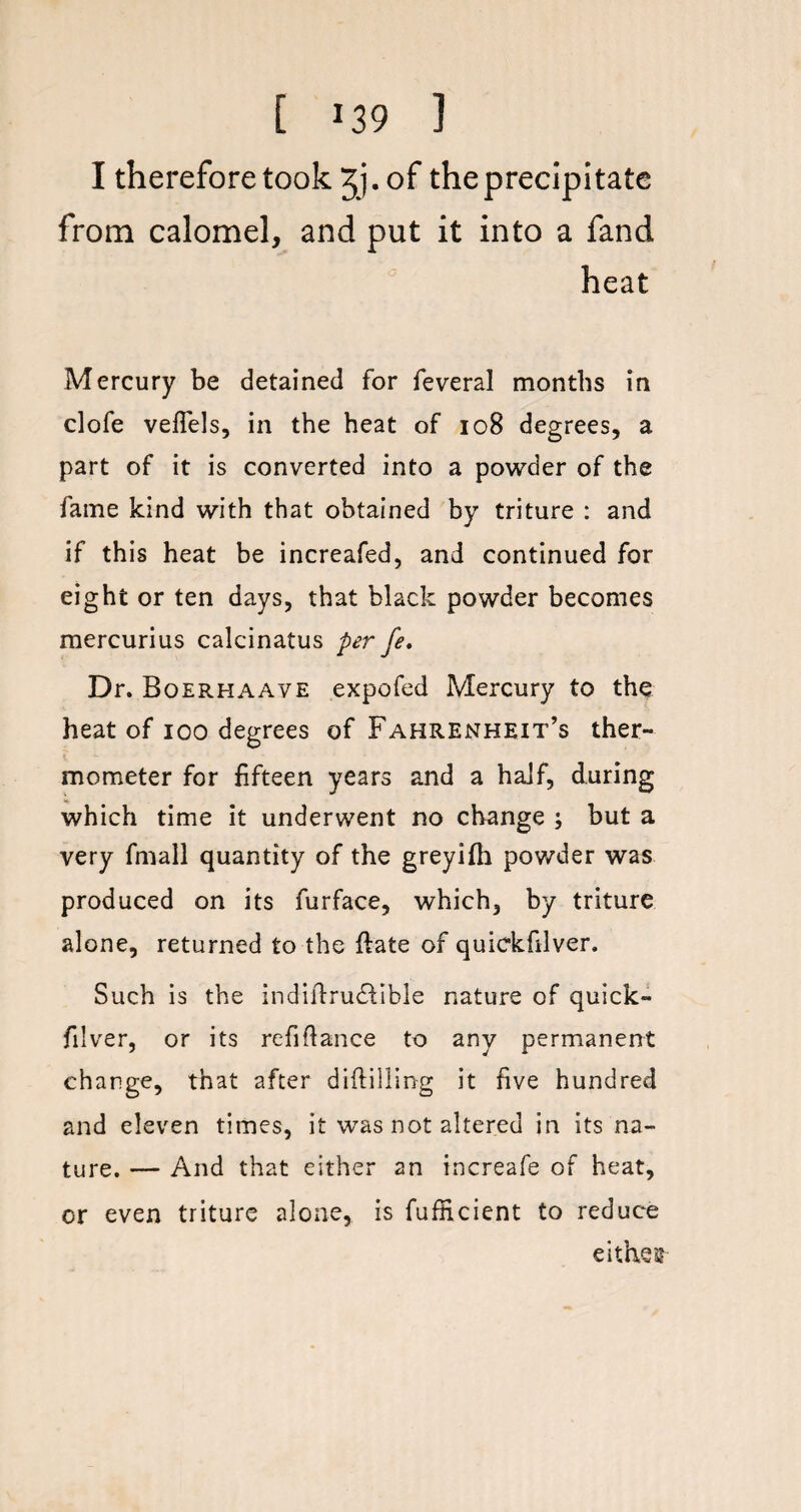 I therefore took ^j.of the precipitate from calomel, and put it into a fand heat Mercury be detained for feveral months in clofe veflels, in the heat of 108 degrees, a part of it is converted into a powder of the fame kind with that obtained by triture : and if this heat be increafed, and continued for eight or ten days, that black powder becomes mercurius calcinatus per fe. Dr. Boerhaave expofed Mercury to the heat of ioo degrees of Fahrenheit’s ther¬ mometer for fifteen years and a half, during which time it underwent no change ; but a very fmall quantity of the greyifh powder was produced on its furface, which, by triture alone, returned to the date of quickfilver. Such is the indidrudtible nature of quick- filver, or its refinance to any permanent change, that after diddling it five hundred and eleven times, it was not altered in its na¬ ture. — And that either an increafe of heat, or even triture alone, is fufEcient to reduce either