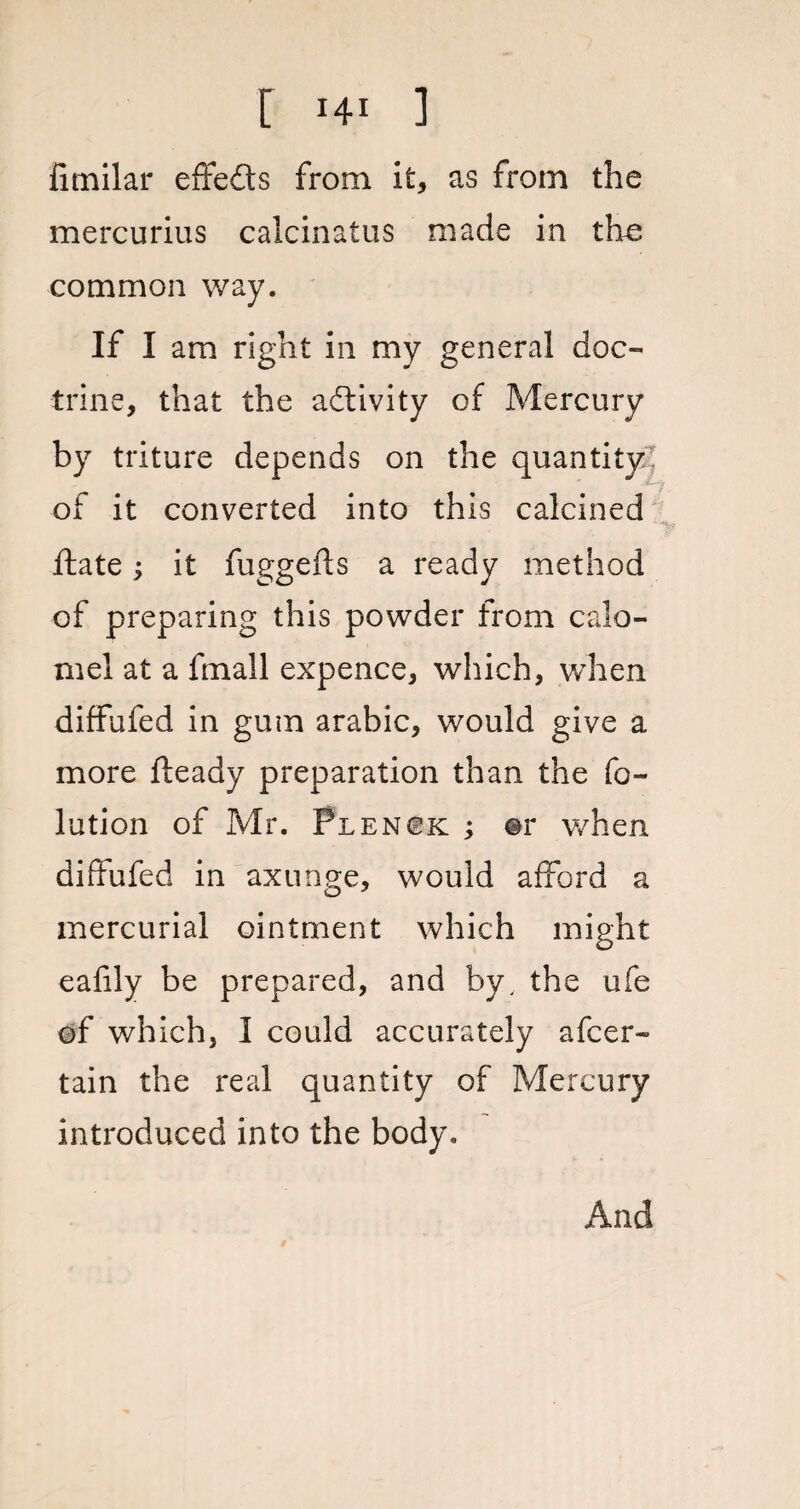 fimilar effects from it, as from the mercurius calcinatus made in the common way. If I am right in my general doc¬ trine, that the adtivity of Mercury by triture depends on the quantity^ of it converted into this calcined ftate; it fuggefts a ready method of preparing this powder from calo¬ mel at a fmall expence, which, when diffufed in gum arabic, would give a more fteady preparation than the fo- lution of Mr. Plenok ; ©r v/hen diffufed in axunge, would afford a mercurial ointment which might eafily be prepared, and by, the ufe of which, I could accurately afcer- tain the real quantity of Mercury introduced into the body. And