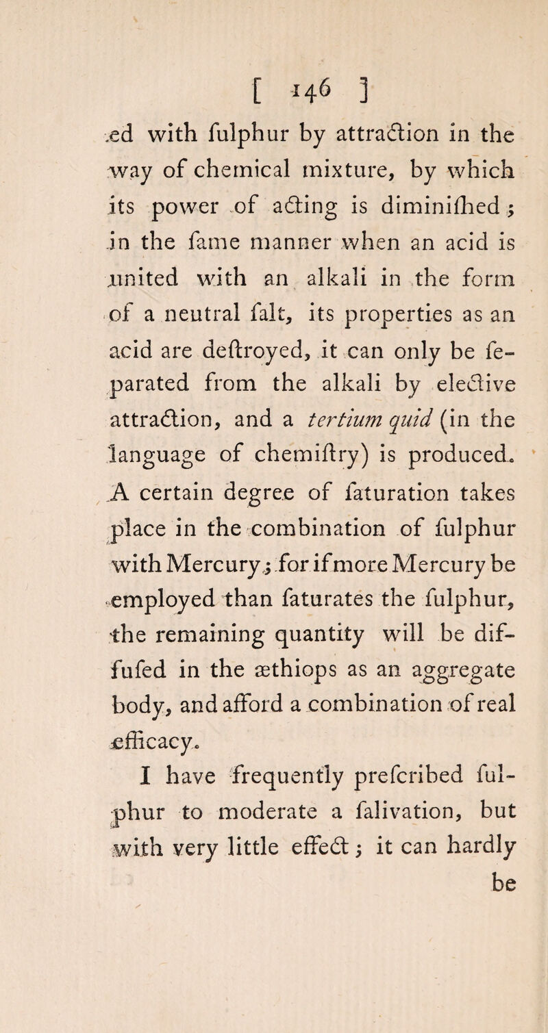 ed with fulphur by attraction in the way of chemical mixture, by which its power .of aCting is diminifhed ; in the fame manner when an acid is .united with an alkali in the form of a neutral fait, its properties as an acid are deftroyed, it can only be fe- parated from the alkali by elective attraction, and a tertium quid (in the language of chemiftry) is produced. A certain degree of faturation takes place in the combination of fulphur with Mercury,; for if more Mercury be employed than faturates the fulphur, the remaining quantity will be dif- fufed in the aethiops as an aggregate body, and afford a combination of real efficacy. I have frequently prefcribed ful¬ phur to moderate a falivation, but with very little effeCt; it can hardly be