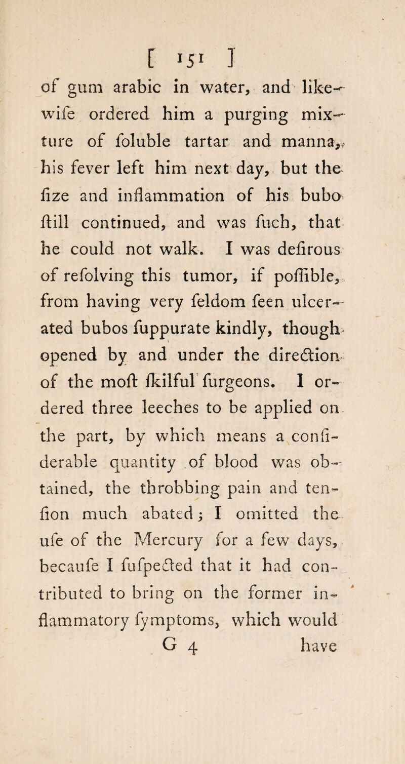 of gum arabic in water, and like-' wife ordered him a purging mix¬ ture of foluble tartar and manna,, his fever left him next day, but the lize and inflammation of his bubo ftill continued, and was fuch, that he could not walk. I was defirous of refolving this tumor, if poflible, from having very feldom feen ulcer¬ ated bubos fuppurate kindly, though> opened by and under the direction of the molt fkilful furgeons. I or¬ dered three leeches to be applied on the part, by which means a confi- derable quantity of blood was ob¬ tained, the throbbing pain and ten¬ don much abated 3 I omitted the ufe of the Mercury for a few days, becaufe I fufpefted that it had con¬ tributed to bring on the former in¬ flammatory fymptoms, which would