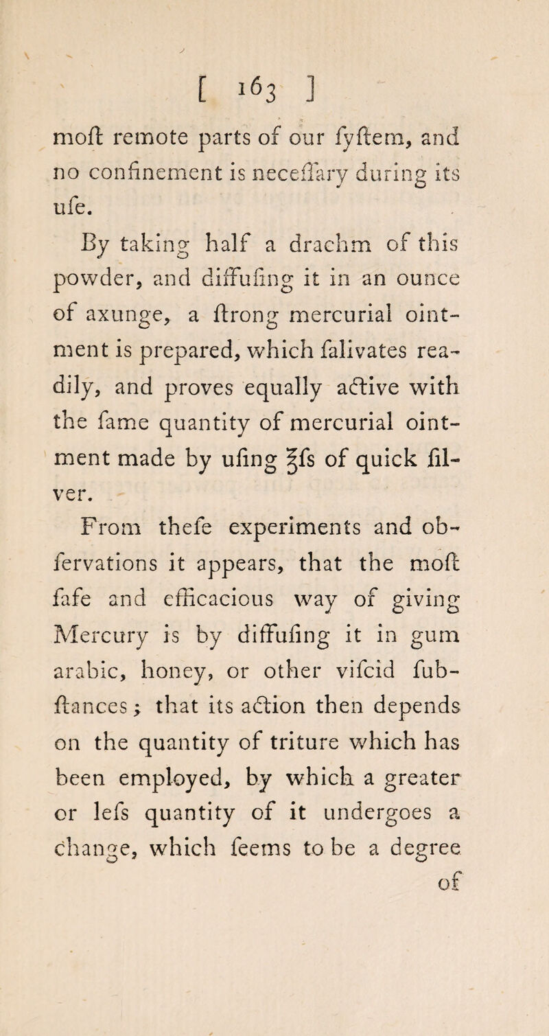 moft remote parts of our fyftem, and no confinement is neceffary during its ufe. By taking half a drachm of this powder, and diffufing it in an ounce of axunge, a ftrong mercurial oint¬ ment is prepared, which falivates rea¬ dily, and proves equally active with the fame quantity of mercurial oint¬ ment made by ufing ^fs of quick fil- ver. From thefe experiments and ob- fervations it appears, that the moft fafe and efficacious way of giving Mercury is by diffufing it in gum arabic, honey, or other vifcid fub- ftances; that its adlion then depends on the quantity of triture v/hich has been employed, by which a greater or lefs quantity of it undergoes a change, which feetns to be a degree of