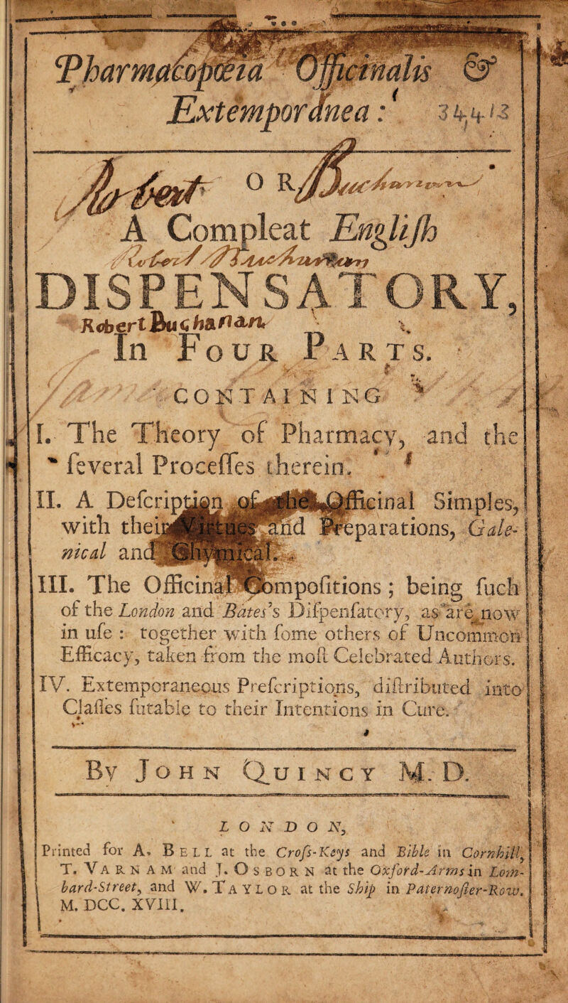 * A Compleat 3mpiea ’/?£ue6. DISPENSATORY ftobertBucfra^a'/'** * y In Four Parts. m I S - 3 CONTA1NING I. The Theory of Pharmacy, and th  feveral Proceffes therein. ; *% £inal Simples, parations, Gale- II. A Deferipj^ with thei meal an III. The OfficinaflGbrapofitions ; being fuch of the London and Bates's DiFpenfatofy, as are^now in ufe : together with fome others of Uncommon Efficacy, taken from the mod Celebrated Authors. IV. Extemporaneous Prefcriptiqjis, diftributed into Clafles futable to their Intentions in Cure. >** By John Qu I N C Y M. D. L O X D O N, Printed for A. Bell at the Crofs-Keys and Bible in Cornhill, T. Va r n a m and J. Osborn at the Oxford-Arms in Lom¬ bard-Street^ and W.Taylor at the Ship in Paternofier-Row. M.DCC. XVIII, j \