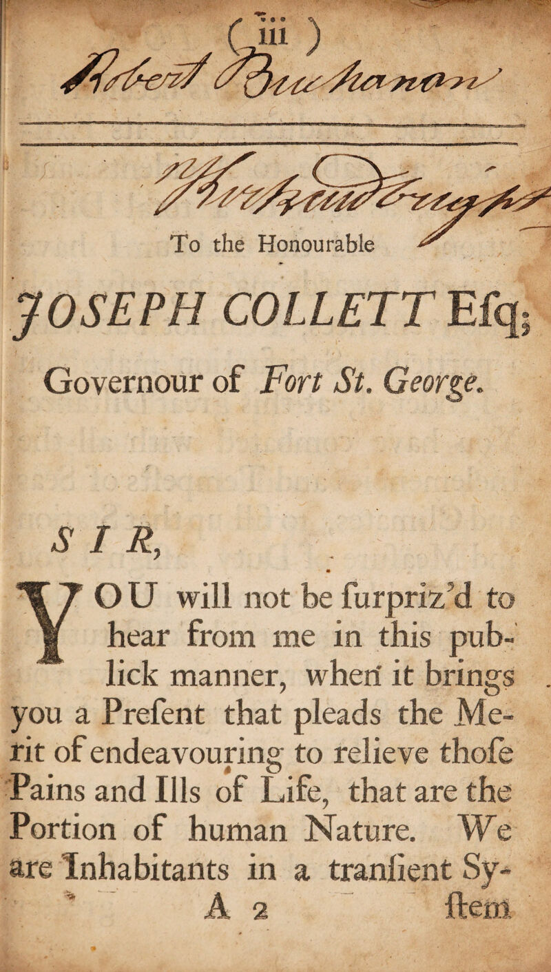 JOSEPH COLLETT Efq; j I • ,.£_, . . Governour of For/ A/. George. A / F, YO U will not be furpriz'd to hear from me in this pub- lick manner, when it brings you a Prefent that pleads the Me¬ rit of endeavouring to relieve thofe Pains and Ills of Life, that are the Portion of human Nature. We are Inhabitants in a tranlient Sy* A 2 ftem