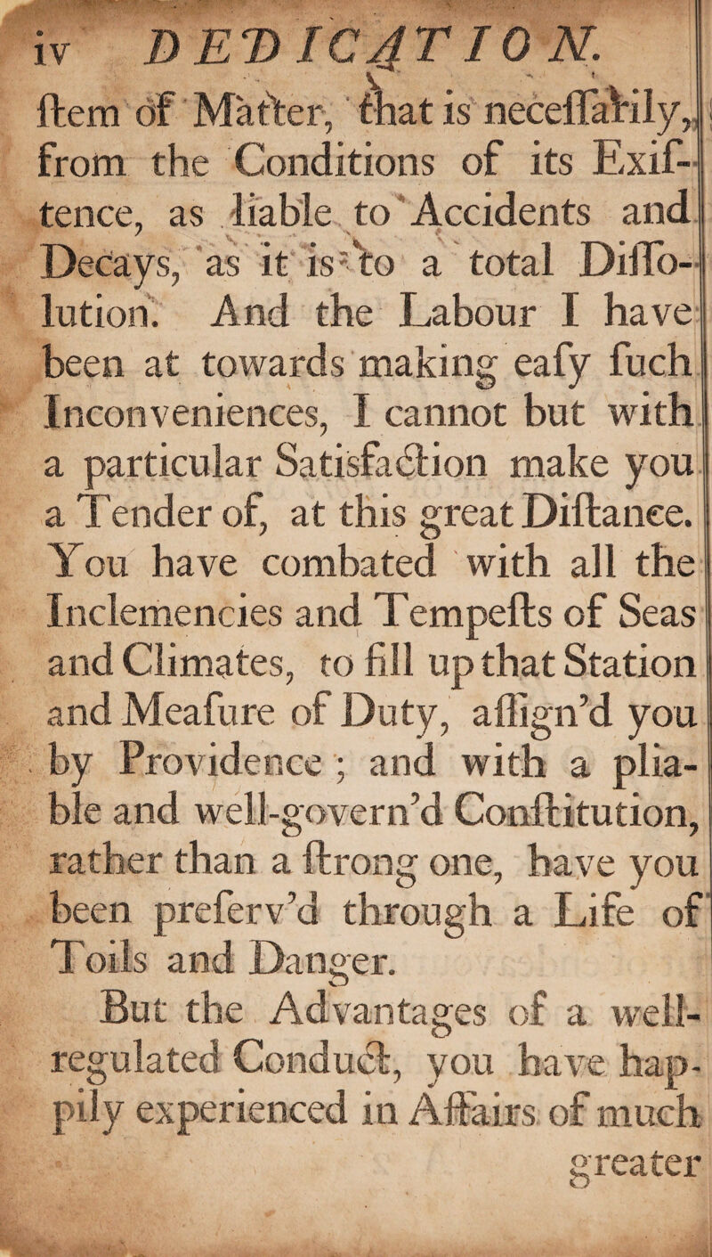 t I iv A DEDIC4TI0N. Item of Matter, that is neceflaKly,. from the Conditions of its Exis¬ tence, as liable to Accidents and A ■ ^ ^ ^ Decays, as it is: to a total Diffo- lution. And the Labour I have been at towards making eafy fuch Inconveniences, I cannot but with a particular Satisfaction make you a Tender of, at this great Diftanee. You have combated with all the Inclemencies and Tempefls of Seas and Climates, to fill up that Station and Meafure of Duty, aflign’d you by Providence ; and with a plia¬ ble and well-govern’d Conftitution, rather than a ftrong one, have you been preferv’d through a Life of Toils and Danger. But the Advantages of a well- regulated Conduct, you have hap¬ pily experienced in Affairs of much greater