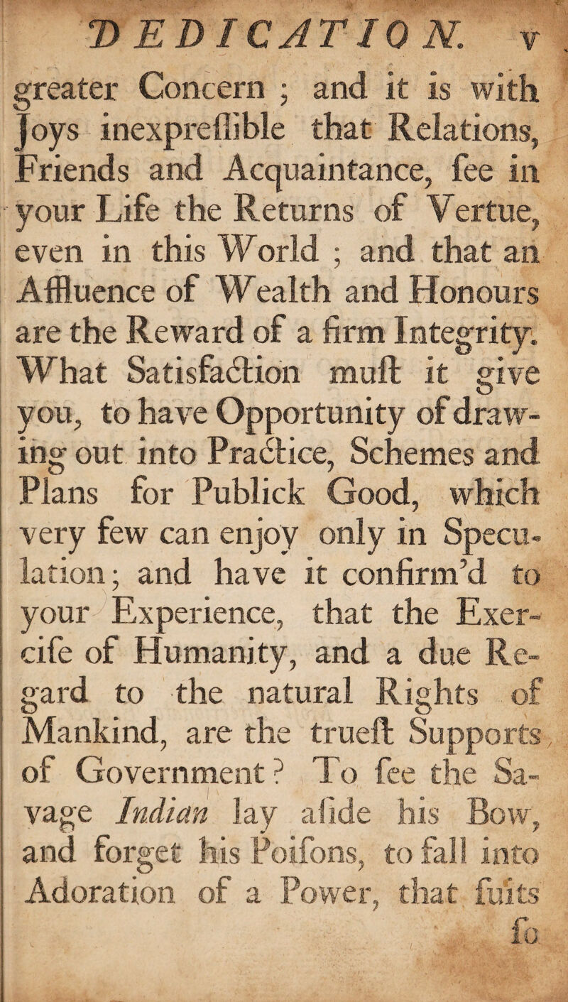 'DEDICATION, f [ -> . V ' ' ; 7 ' * • ’ V greater Concern ; and it is with joys inexpreffible that Relations, Friends and Acquaintance, fee in your Life the Returns of Vertue, even in this World ; and that an Affluence of Wealth and Honours are the Reward of a firm Integrity. What Satisfaction muft it give you, to have Opportunity of draw¬ ing out into Practice, Schemes and Plans for Publick Good, which very few can enjoy only in Specu¬ lation; and have it confirm’d to - _ \ J your Experience, that the Exer- : cife of Humanity, and a due Re- : gard to the natural Rights of Mankind, are the trueft Supports > : of Government? To fee the Sa- I vage Indian lay allde his Bow, i and forget Ills Poifons, to fall into | Adoration of a Power, that fbits