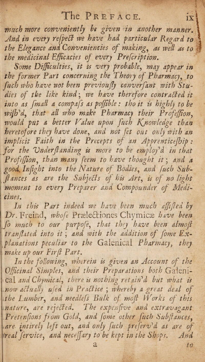 The Preface. jxl much more conveniently be given in another manner. i And in every rcfpeCt we have had particular Regard to ' the Elegance and Conveniencies of making, as well as to the medicinal Efficacies of every Prefcription. Some Difficulties, it is very probable? may appear in the former Part concerning the Theory of Pharmacy, to fuch who have not been previoafly conveyfant with Stu¬ dies of the like kind; we have therefore contracted it into as [mall a compafs as poffible: tho it is highly to be wijh'd, that all who make Pharmacy their Profeffion7 would put a better Value upon fuch Kjiowledge than heretofore they have done, and not fet out only with an implicit Faith in the Precepts of an Apprenticejhip: for the Underfi finding is more to be employ’d in that Profefjion, than many feem to have thought it; and a good, Infight into the Nature of Bodies, and fuch Sub- fiances as are the Subjects of his Art9 is of no light moment to every Preparer and Compounder of Medi¬ cines,. In this Part indeed we have been much a fifed by Dr. Freind, whofe Prsele&xones Chymicae have been fo much to our purpofe, that they have been aim of trar/fated into it; and with the addition of fome Ex¬ planations peculiar to the Galenical Pharmacy, they make up our Fir ft part. In the following, wherein is given an Account of the Officinal Simples, and their Preparations both Galeni¬ cal and Chymicalj there is nothing retain'd but what is now actually ujed in PraCtice ; whereby a great deal of the Lumber5 and needlefs Bulk of mofi iVorks of this nature, are rejected. The expen five and extravagant Prefenfions from Gold\ and fome other fuch Subfiancesy are. intirely left out? and only fuch preferv'd as are of real fervice} and necejfary to be kept in the Shops. And