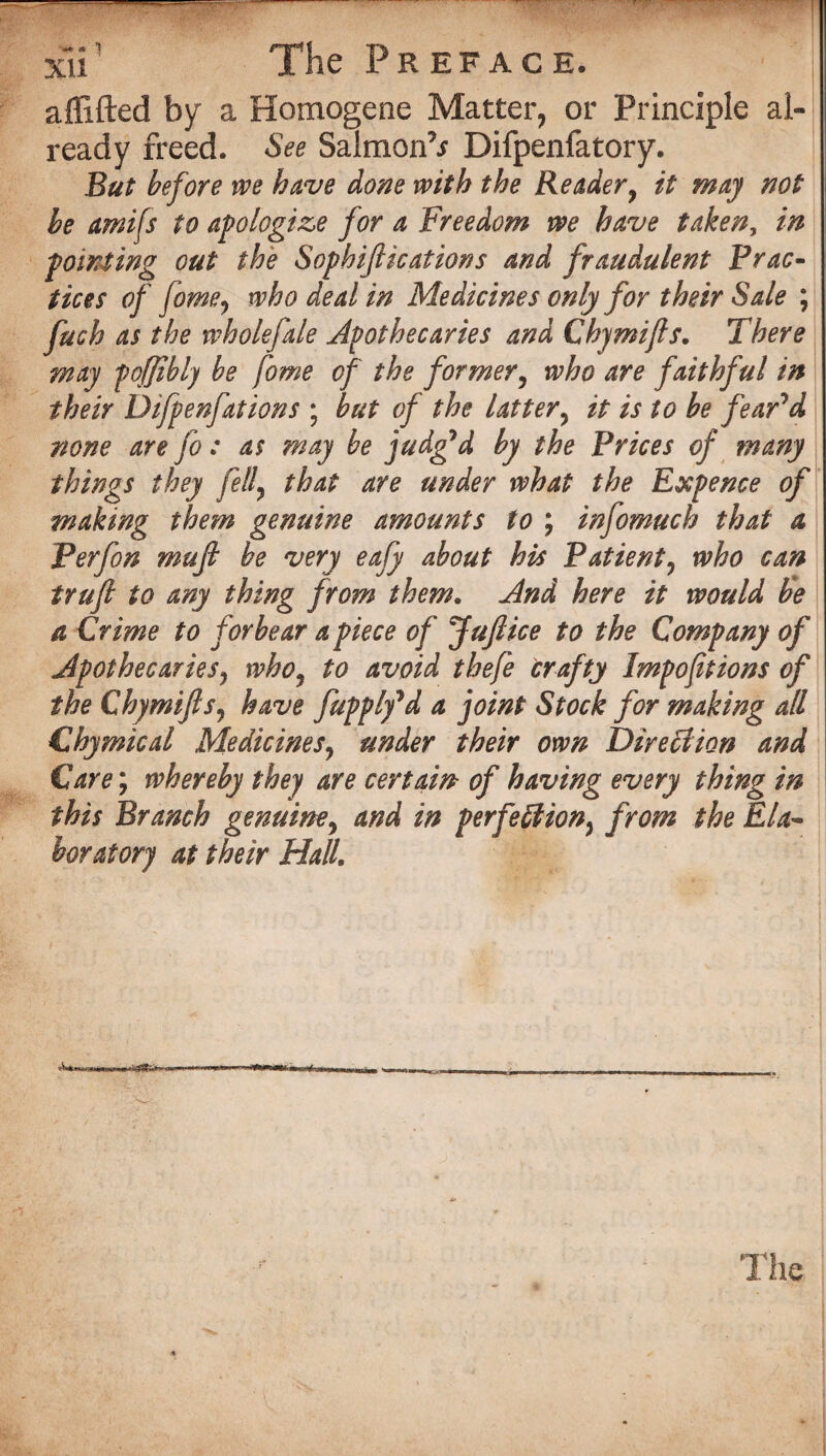 a {lifted by a Homogene Matter, or Principle al¬ ready freed. See Salmon^ Difpenfatory. But before we have done with the Reader, it may not be amifs to apologize for a Freedom we have taken, in pointing out the Sophiftications and fraudulent Prac¬ ticex of feme, who deal in Medicines only for their Sale ; fuch as the wholefale Apothecaries and Chymifts. There may foffibly be fome of the former, who are faithful in their Difpenfations ; but of the latter, it is to be fear'd none are fo: as may be judg'd by the Prices of many fell, that are under what the Exp m genuine amounts to ; infomuch - be very eafy about his Patient, who can truft to any thing from them. And here it would be a Crime to forbear a piece of Juftice to the Company of Apothecaries, who, to avoid thefe crafty Impofitions of the Chymifts, have fupply'd a joint Stock for making all Chymical Medicines, under their own Direction and Care; whereby they are certain of having every thing in this Branch genuine, and in perfection, from the Ela¬ boratory at their Hall. ence of that a * The