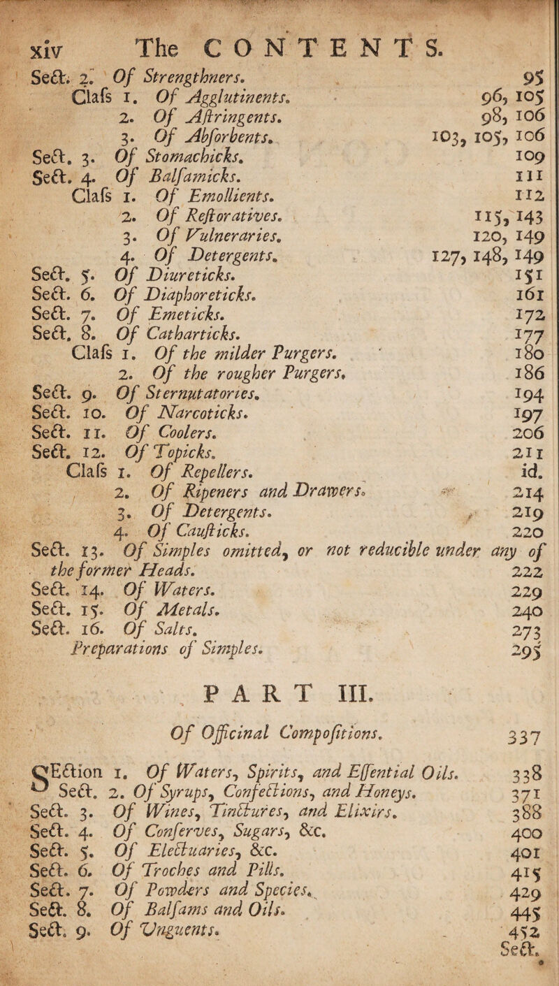 Sea. 2. Of Strengthners. 9S Clafs i. Of Agglutinents. 96, 105 2. Of Aftringents. 98, 106 3. Of Abfor bents. 103, 105, 106 Se£l. 3. Of Stomachicks. 109 Se£t. 4. Of Balfamicks. III Clafs 1. Of Emollients. 112 2. Of Rejioratives. 115* 143 3. Of Dulner dries. I20j 149 4. 0/ Detergents. 127, 148, 149 Sea. 5. 0/ Diureticks. ISI SecL 6. 0/ Diaphoreticks. l6l Sea. 7. 0/ Emeticks. 172 Sea, 8. Of Catharticks. I77 Clafs 1. 0/ r/tf milder Furgers. l8o 2. 0/ rougher Furgers, 186 Sea. 9. Of Sternutatories. I94 Sea. 10. O/ Narcoticks. J97 Sect. 11. Of Coolers. 206 Sea. 12. OfTopicks. 211 Clals 1. 0/ Repellers. id. 2. Of Ripeners and Drawer So **' 214 3. 0/ Detergents. y 219 4. Of Caufticks. 220 Sea. 13. 0/ Simples omitted, er reducible under any of the former Heads. 222 Sea. 14. Of Waters. 229 Sett. 15. Of Metals. 24O Sea. 16. Of Salts. 273 Preparations of Simples. 295 PART III. Of Officinal Compofit ions. 337 QEaion 0 Sea. 1. Of Waters, Spirits, and Effential Oils. 338 2. Of Syrups, Confections, and Honeys. 371 Sea. 3. Of Wines, TinCtures, and Elixirs. Of Conferees, Sugars, &c. 388 Sea. 4. 400 Sea. 5, Of EleCtuaries, &c. 401 Sea. 6. Of Troches and Fills. 415 Sea. 7. Of Powders and Species. 429 Sea. 8. Of Balfams and Oils. 445 Seao 9. Of Vnguents. 452 Sea.