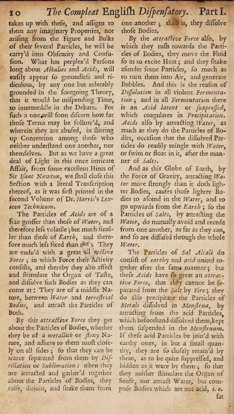 takes up with thefe, and afligns to them any imaginary Properties, not arifing from the Figure and Bulks of their feveral Particles, he will be carry’d into Obfcurity and Confu- fion. What has perplex’d Perfons long about Alkalies and Acids, will eafily appear fo groundlefs and ri¬ diculous, by any one but tolerably grounded in the foregoing Theory, that it would be mifpending Time, to intermeddle in the Debate. For fuch a one .will 'Toon difcern how far thofe Terms may be follow’d, and wherein they are abufed, in Birring up Contention among thofe who neither underftand one another, nor themfelves. But as we have a great deal of Light in this once intricate Affair, from fame excellent Hints of Sir ifaac Newton, we fhall clofe this Sedion with a literal Tranfcription thereof, as it was firft printed in the fecond Volume of Dr. Harris3s Lex° icon Technicum. The Particles of Acids are of a fize grofter than thofe of Water, and therefore lefs volatile; but much frnal- ler than thofe of Earthy and there¬ fore much lefs fixed than dot * They are endu’d with a great tyClive Force * in which Force their Activity eonftfts, and thereby they alto afted and ftimulate the Organ of Tafte, and difiblve fuch Bodies as they can come at; They are of a middle Na¬ ture, between Water and terrefirial Bodies, and attrad the Particles of both. By this attractive Force they get about the Particles of Bodies, whether they be of a metallick or fiony Na¬ ture, and adhere to them mod: ciofe- ly on all fides ; fo that they can be icarce feparated from them by Dif- tillation or Sublimation : when they are attraded and gather’d together about the Particles of Bodies, they raife, disjoin, and fhake them from one another ; thtii is, they diflolve thofe Bodies. By the attractive Force alfo, by which they rufh towards the Parti¬ cles of Bodies, they move the Fluid fo as to excite Heat; and they fhake- afunder forne Particles, fo much as to turn them into Air, and generate Bubbles. And this is the reafon of DiJJolution in all violent Ferment a- tion ; and in all Fermentation there is an Acid latent or fupprejfed, which coagulates in Precipitation. Acids alfo by attrading Water, as much as they do the Particles of Bo¬ dies, occafion that the diffolved Par¬ ticles do readily mingle with Water, or fwim or float in it, after the man¬ ner of Salts. And as this Globe of Earth, by the Force of Gravity, attrading Wa¬ ter more ftrongly than it doth ligh¬ ter Bodies, caufes thofe lighter Bo¬ dies to afcend in the Water, and to go upwards from the Earth ; fo the Particles of Salts, by attrading the 1Water, do mutually avoid and recede from one another, as far as they can, and fo are diffufed through the whole Water. The Particles of Sal Alcali do confift of earthy and acid united to¬ gether after the famfc manner; but thefe Acids have fo great an attract tive Force, that they cannot be fe¬ parated from the Salt by Fire; they do alfo precipitate the Particles of Metals diffolved in Menftrua, by attrading from the acid Particles, which beforehand diflblved them,kept them fufpended in the Menflruum. If thefe acid Particles be join’d with earthy ones, in but a fmall quan¬ tity, they are fo clofely retain’d by them, as to be quite fuppreffed, and hidden as it were by them ^ fo that they neither ftimulate the Organ, of Senfe, nor attrad Water, but com- pofe Bodies which are not acid, i. e. fat