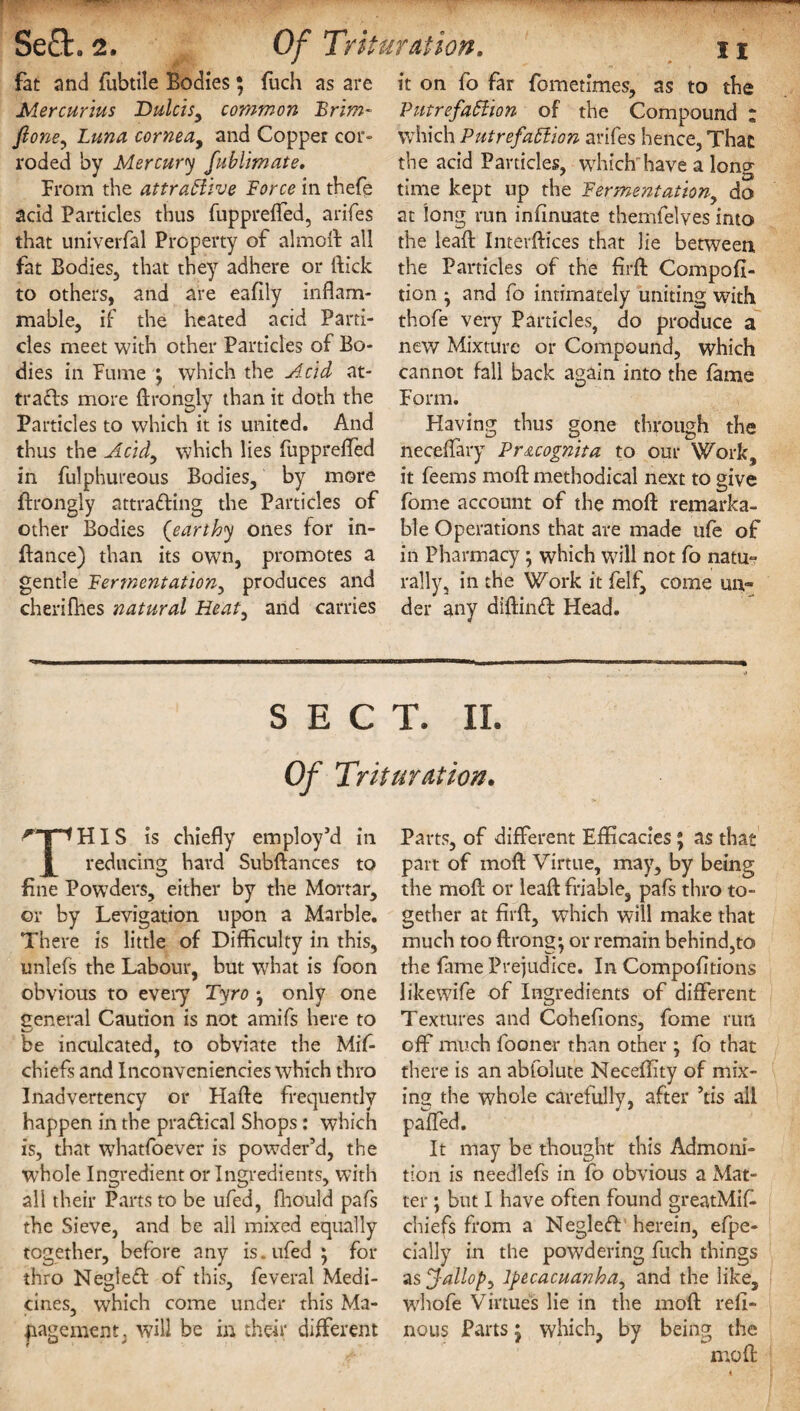 fat and fubtile Bodies; fuch as are Mercurius Dulcisy common Brim- fione, Luna cornea, and Copper cor¬ roded by Mercury fublimate. From the attractive Force in thefe acid Particles thus fuppreffed, arifes that univerfal Property of aimed all fat Bodies, that they adhere or (tick to others, and are eafily inflam¬ mable, if the heated acid Parti¬ cles meet with other Particles of Bo¬ dies in Fume ; which the Acid at¬ tracts more drongly than it doth the Particles to which it is united. And thus the Acid, which lies fuppreffed in fulphureous Bodies, by more drongly attracting the Particles of other Bodies (earthy ones for in- dance) than its own, promotes a gentle Fermentation, produces and cherifhes natural Heat, and carries II it on fo far fometimes, as to the Putrefaction of the Compound ; which Putrefaction arifes hence, That the acid Panicles, which' have a long time kept up the Fermentation, do at long run indnuate themfelves into the lead Interfaces that lie between the Particles of the firft Compofl- tion * and fo intimately uniting with thofe very Particles, do produce a new Mixture or Compound, which cannot fall back again into the fame Form. Having thus gone through the necedary Pricognita to our Work, it feems mod methodical next to give fome account of the mold remarka¬ ble Operations that are made life of in Pharmacy; which will not fo natu° rally, in the Work it felf, come un» der any didirud Head. SECT. II. Of Trituration. ^T*HIS is chiefly employ’d in reducing hard Subdances to fine Powders, either by the Mortar, or by Levigation upon a Marble. There is little of Difficulty in this, unlefs the Labour, but what is foon obvious to every Tyro ^ only one general Caution is not amifs here to be inculcated, to obviate the Mis¬ chiefs and Inconveniencies which thro Inadvertency or Hade frequently happen in the pradical Shops: which is, that whatfoever is powder’d, the whole Ingredient or Ingredients, with all their Parts to be ufed, fhould pafs the Sieve, and be all mixed equally together, before any is* ufed ; for thro Negled of this, feveral Medi¬ cines, which come under this Ma¬ nagement, will be in their different Parts, of different Efficacies; as that part of mod Virtue, may, by being the mod or lead friable, pafs thro to¬ gether at fird, which will make that much too drong; or remain behind,to the fame Prejudice. In Compofitions likewife of Ingredients of different Textures and Cohefions, fome run off much fooner than other ; fo that there is an abfolute Neceffity of mix¬ ing the whole carefully, after ’tis all palfed. It may be thought this Admoni¬ tion is needlefs in fo obvious a Mat¬ ter ; but I have often found greatMid chiefs from a Negled herein, efpe- cially in the powdering fuch things as Jallopy Ipecacuanha, and the like, whole Virtues lie in the mod red- nous Parts 5 which, by being the mod