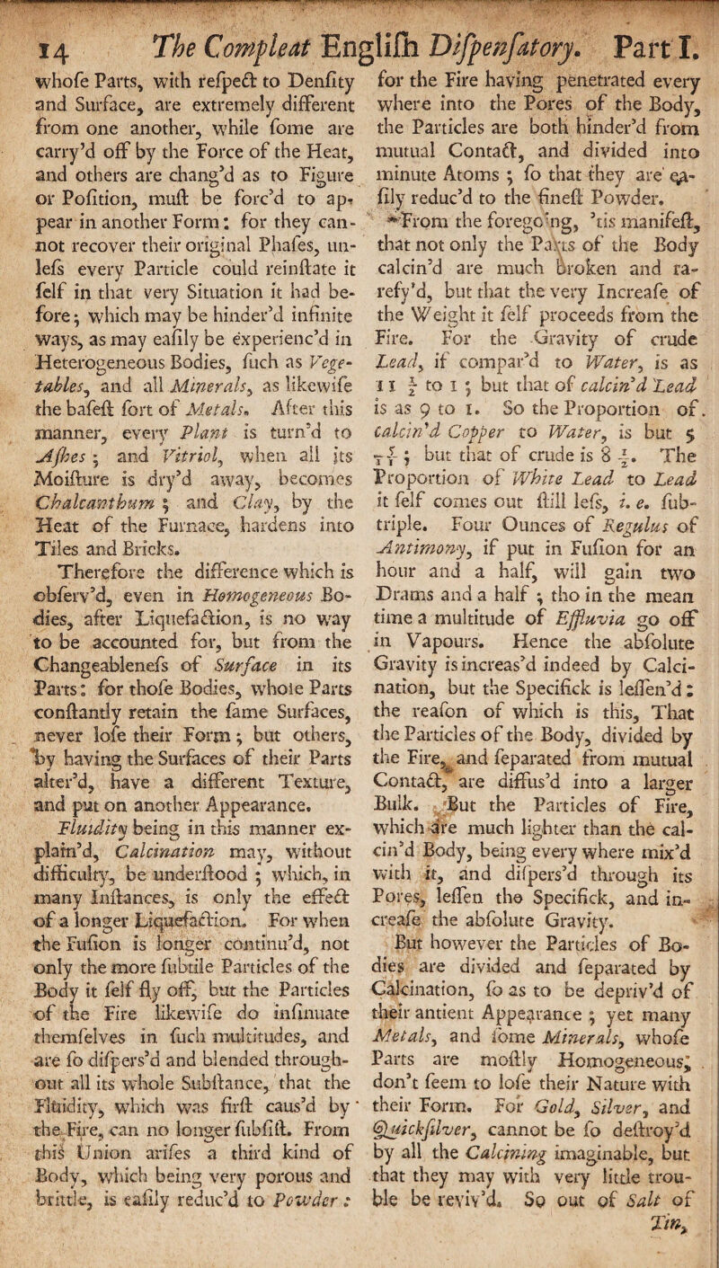 .... . ■-•-- ‘ 14 The Compleat Englilh Difyenfatory. Part I. whofe Parts, with refpeCf to Denfity and Surface, are extremely different from one another, while fome are carry’d off by the force of the Heat, and others are chang’d as to Figure or Pofition, mult be forc’d to apt pear in another Form; for they can¬ not recover their original Phafes, un- 3efs every Particle could reinftate it felf in that very Situation it had be¬ fore ^ which may be hinder’d infinite ways, as may eafily be experienc’d in Heterogeneous Bodies, fuch as Vege¬ tables, and ail Minerals, as likewife the bafefi fort of Metals«, After this manner, every Plant is turn’d to Afhes ; and Vitriol, when all its Moifhire is dry’d away, becomes Chalcantbum ; and Clay, by the Heat of the Furnace, hardens into Tiles and Bricks. Therefore the difference which is dbierv’d, even in Homogeneous Bo¬ dies, after Liquefaction, is no wray to be accounted for, but from the Changeablenefs of Surface in its Parts: for thofe Bodies, whole Parts conftantly retain the fame Surfaces, never lofe their Form; but others, Iby having the Surfaces of their Parts alter’d, have a different Texture, and put on another Appearance, Fluidity being; in this manner ex- plain’d, Calcination may, without difficulty, be underflood 5 which, in many Inihnces, is only the effeff of a longer Liquefaction, For when the Fufion is longer continu’d, not only the more fubtile Particles of the Body it felf Hy off, but the Particles of the Fire likewife do inhnuate themfelves in fuch multitudes, and are fo difpers’d and blended through¬ out all its whole Subftance, that the Fltiidity, which was fuff caus’d by' the Fire, can no longer fubfift. From this Onion arifes a third kind of Body, winch being very porous and brittle, is eafily reduc’d to Powder; for the Fire having penetrated every where into the Pores of the Body, the Particles are both hinder’d from mutual Contaff, and divided into minute Atoms ; fo that they are' qa- fily reduc’d to the fined Powder. HFrom the foregoAg, ’tis manifed, that not only the PaVts of the Body calcin’d are much Broken and ra¬ refy’d, but that the very Increafe of the Weight it felf proceeds from the Fire, For the Gravity of crude Lead> if compar’d to Water, is as 11 f to 1 j but that of calcin'd 'Lead is as 9 to 1. So the Proportion of. calcin'd Copper to Water, is but 5 Tf ; but that of crude is 8 -£. The Proportion of White Lead to Lead it felf comes out dill lefs, i. e. fob- triple. Four Ounces of Regulus of Antimony, if put in Fufion for an hour and a half, will gain two Drams and a half ; tho in the mean time a multitude of Effluvia go off in Vapours. Hence the abfolute Gravity is increas’d indeed by Calci¬ nation, but the Specifick is leflen’d : the reafon of which is this. That the Particles of the Body, divided by the Fire,& and feparated from mutual Contact, are diffus’d into a larger Bulk. But the Particles of Fire, which are much lighter than the cal¬ cin’d Body, being every where mix’d with it, and difpers’d through its Pores, lefTen the Specifick, and in¬ creafe the abfolute Gravity. But however the Particles of Bo¬ dies are divided and feparated by Calcination, fo as to be depriv’d of their antient Appearance ; yet many Metalsy and fome Minerals, whofe Parts are rnoftly Homogeneous; . don’t feem to lofe their Nature with their Form. For Gold, Silver, and &uickjuvcry cannot be fo deftroy’d by all the Calcining imaginable, but that they may with very little trou¬ ble be reviv’d. Sp out of Salt of Tin,